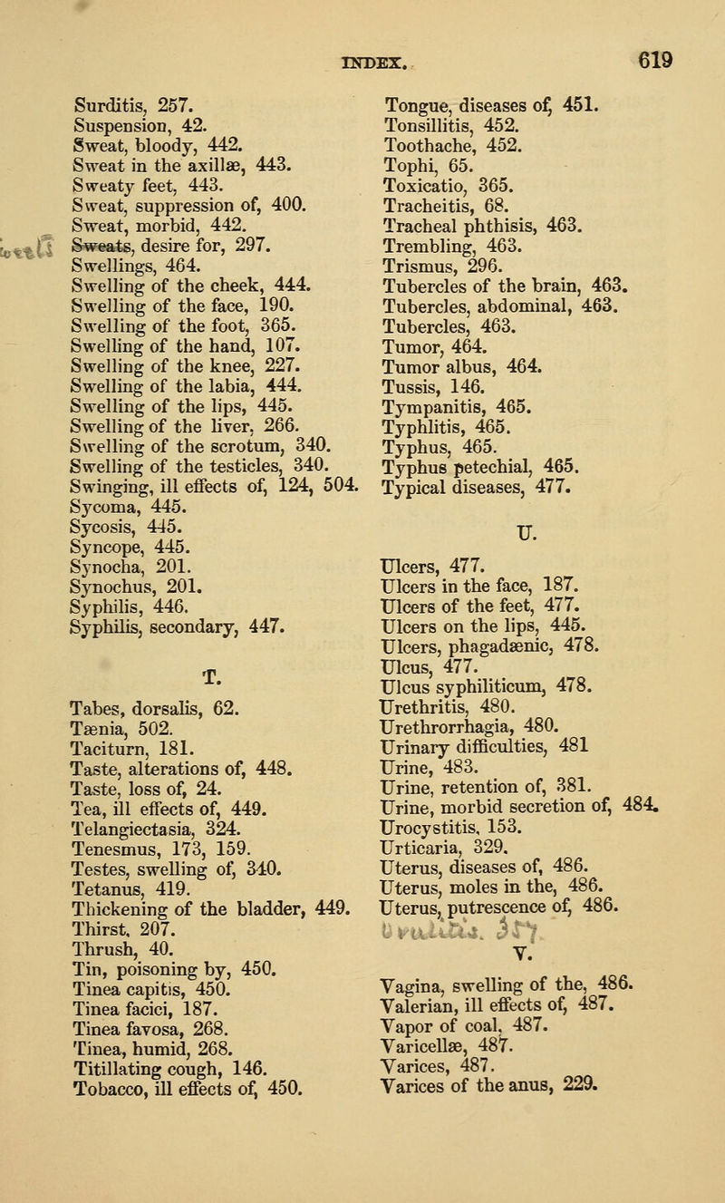Surditis, 257. Suspension, 42. Sweat, bloody, 442. Sweat in the axillae, 443. Sweaty feet, 443. Sweat, suppression of, 400. Sweat, morbid, 442. Sw^rts, desire for, 297. Swellings, 464. Swelling of the cheek, 444. Swelling of the face, 190. Swelling of the foot, 365. Swelling of the hand, 107. Swelling of the knee, 227. Swelling of the labia, 444. Swelling of the lips, 445. Swelling of the liver. 266. Swelling of the scrotum, 340. Swelling of the testicles, 340. Swinging, ill effects of, 124, 504. Sycoma, 445. Sycosis, 445. Syncope, 445. Synocha, 201. Synochus, 201, Syphihs, 446. Syphilis, secondary, 447. T. Tabes, dorsalis, 62. Taenia, 502. Taciturn, 181. Taste, alterations of, 448. Taste, loss of, 24. Tea, Ul effects of, 449. Telangiectasia, 324. Tenesmus, 173, 159. Testes, swelling of, 340. Tetanus, 419. Thickening of the bladder, 449. Thirst, 207. Thrush, 40. Tin, poisoning by, 450. Tinea capitis, 450. Tinea faciei, 187. Tinea favosa, 268. Tinea, humid, 268. Titillating cough, 146. Tobacco, ill effects o^ 450. Tongue, diseases of, 451. Tonsillitis, 452. Toothache, 452. Tophi, 65. Toxicatio, 365. Tracheitis, 68. Tracheal phthisis, 463. Trembling, 463. Trismus, 296. Tubercles of the brain, 463. Tubercles, abdominal, 463. Tubercles, 463. Tumor, 464. Tumor albus, 464. Tussis, 146. Tympanitis, 465. Typhlitis, 465. Typhus, 465. Typhus petechial, 465. Typical diseases, 477. U. Ulcers, 477. Ulcers in the face, 187. Ulcers of the feet, 477. Ulcers on the lips, 445. Ulcers, phagadsenic, 478. Ulcus, 477. Ulcus syphiliticum, 478. Urethritis, 480. Urethrorrhagia, 480. Urinary difficulties, 481 Urine, 483. Urine, retention of, 381. Urine, morbid secretion of, 484. Urocystitis, 153. Urticaria, 329. Uterus, diseases of, 486. Uterus, moles in the, 486. Uterus, putrescence of, 486. wrui.ii*4.*i. 34/. V. Vagina, swelling of the, 486. Valerian, ill effects of, 487. Vapor of coal. 487. Varicellas, 487. Varices, 487. Varices of the anus, 229.