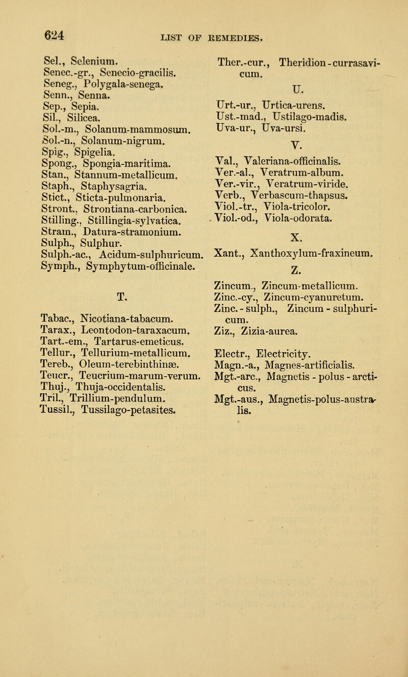 Sel., Selenium. Senec.-gr., Senecio-gracilis. Seneg., Polygala-senega. Senn., Senna. Sep., Sepia. Sil., Silicea. Sol.-m., Solanum-mammosiuii. Sol.-n., Solanum-nigrum. Spig., Spigelia. Spong., Spongia-maritima. Stan., Stannum-metallicum. Staph., Staphysagria. Stict., Sticta-pulmonaria. Stront., Strontiana-carbonica. Stilling., Stillingia-sylvatica. Stram., Datura-stramonium. Sulph., Sulphur. Sulph.-ac, Acidum-sulphuricum. Symph., Symphytum-oflQcinale. T. Tabac, Nicotiana-tabacum. Tarax., Leontodon-taraxacura. Tart.-em., Tartarus-emeticus. Tellur., Tellurium-metallicum. Tereb., Oleum-terebinthinae. Teucr., Teucrium-marum-verum. Thuj.j Thuja-occidentalis. Tril., Trillium-pendulum. Tussil., Tussilago-petasites. Thcr.-cur., Theridion - currasavi- cum. U. Urt.-ur., Urtica-urens. TJst.-mad., TJstilago-madis. Uva-ur., Uva-ursi. V. Yal., Yaleriana-officinalis. Ver.-al., Veratrum-album. Ver.-vir., Veratrum-viride. Verb., Verbascura-thapsus. Viol.-tr., Viola-tricolor. Viol.-od., Viola-odorata. X. Xant.j Xanthoxjdum-fraxineum. Z. Zincum., Zincum-metallicum. Zinc.-cy., Zincum-cyanuretum. Zinc. - sulph., Zincum - sulphuri- cum. Ziz., Zizia-aurea. Electr., Electricity. Magn.-a., Magnes-artificialis. Mgt.-arc, Magnetis - polus - arcti- cus. Mgt.-aus., Magnetis-polus-austra- lis.