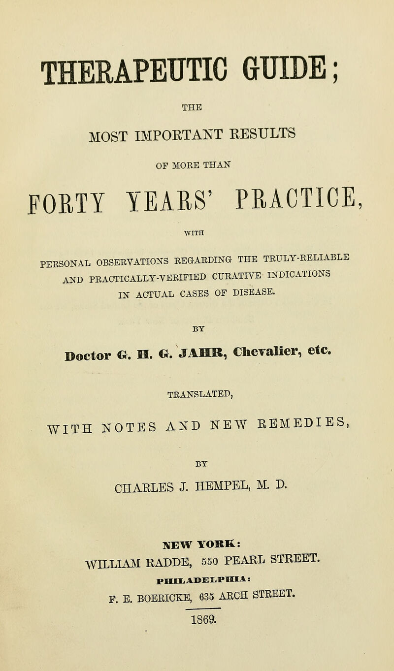 THERAPEUTIC GUIDE; THE MOST IMPOKTANT EESULTS OF MOEE THAN FORTY YEAES' PRACTICE, PERSONAL OBSERVATIONS REGARDING THE TRULY-RELIABLE AND PRACTICALLY-VERIFIED CURATIVE INDICATIONS IN ACTUAL CASES OF DISEASE. BY Doctor G. M. G. JAHR, Chevalier, etc. TRANSLATED, WITH NOTES AKD KEW REMEDIES, BY CHARLES J. HEMPEL, M. D. NEW YORR: mUAAM RADDE, 550 PEARL STREET. P. E. BOERICKE, 635 ARCH STREET. 1869.