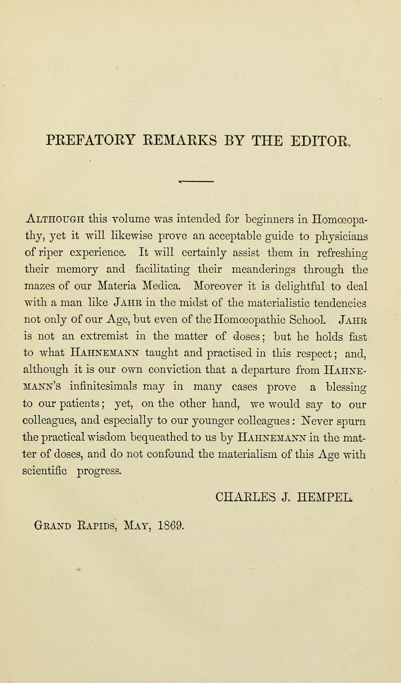 PEEFATOEY EEMAEKS BY THE EDITOE, Although this volume was intended for beginners in Homoeopa- thy, yet it will likewise prove an acceptable guide to physicians of riper experience. It will certainly assist them in refreshing their memory and facilitating their meanderings through the mazes of our Materia Medica. Moreover it is delightful to deal with a man like Jahr in the midst of the materialistic tendencies not only of our Age, but even of the Homoeopathic School. Jahr is not an extremist in the matter of doses; but he holds fast to what Hahnemann taught and practised in this respect; and, although it is our own conviction that a departure from Hahne- mann's infinitesimals may in many cases prove a blessing to our patients; yet, on the other hand, we would say to our colleagues, and especially to our younger colleagues: Never spurn the practical wisdom bequeathed to us by Hahnemann in the mat- ter of doses, and do not confound the materialism of this Age with scientific progress. CHAELES J. HEMPEL. Grand Eapids, May, 1869.