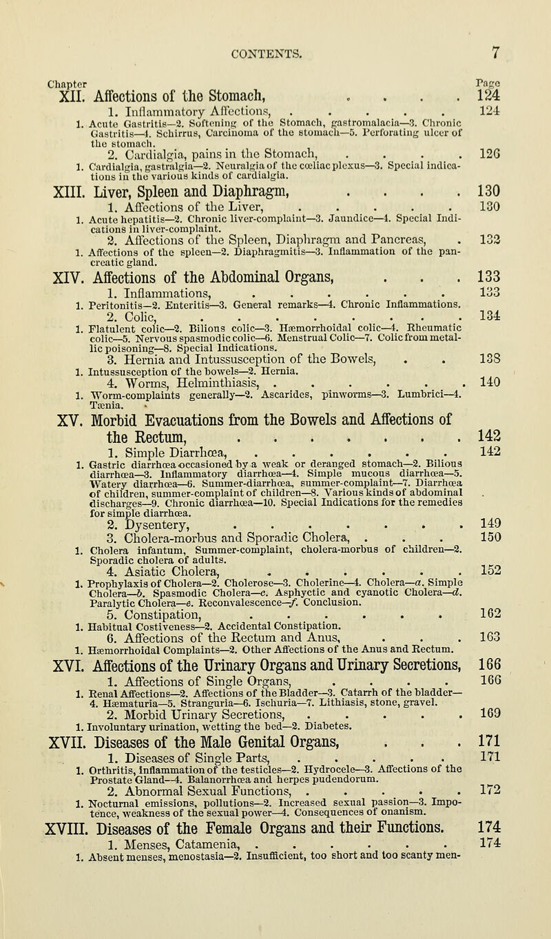 , , , , 130 130 Jaundice—] ;. Special Indi- CONTENTS. 7 Chapter Page XII. Affections of the Stomach, . . . .124 1. Inllammntory Affections, ..... 124: 1. Acnti' (iasti-itis—2. Softening of the Stomach, pastromalacia—3. Chronic (lusiritis—I. Schirrus, Carcinoma of the stomacli—5. Perforating ulcer of the istoniach. 2. Carclialgia, pains in the Stomach, .... 12G 1. Cardialgia, gastralgia—2. Neuralgia of the coeliac plexus—3. Special indica- tions in the various kinds of cardialgia. XIII. Liver, Spleen and Diaphragm, 1. Affections of the Liver, 1. Acute hepatitis—2. Chronic liver-complaint- cations in liver-complaint. 2. Affections of the Spleen, Diaphragm and Pancreas, . 133 1. Affections of the spleen—2. Diaphragmitis—3. Inflammation of the pan- creatic gland. XIV. Affections of the Abdominal Organs, . . . 133 1. Inflammations, ...... 133 1. Peritonitis—2. Enteritis—3. General remarks—i. Chronic Inflammations. 2. Colic, 134 1. Flatulent colic—2. Billons colic—3. Ha^morrhoidal colic—i. Rheumatic colic—5. Nervous spasmodic colic—6. Menstrual Colic—-7. Colic from metal- lic poisoning—8. Special Indications. 3. Hernia and Intussusception of the Bowels, . . 138 1. Intussusception of the bowels—2. Hernia. 4. Worms, Helminthiasis, ...... 140 1. ■Worm-complaints generally—2. Ascarides, pinworms—3. Lumbricl—4. Ttenia. XV. Morbid Evacuations from the Bowels and Affections of the Rectum, 142 1. Simple Diarrhoea, ...... 142 1. Gastric diarrhoea occasioned by a weak or deranged stomach—2. Bilious diarrhcea—3. Inflammatory diarrhoea—4. Simple mucous diarrhoea—5. Watery diarrhrea—6. Summer-diarrhoea, summer-complaint—7. Diarrhoea of children, summer-complaint of children—8. Various kinds of abdominal discharges—9. Chronic diarrhoea—10. Special Indications for the remedies for simple diarrhoea. 2. Dysentery, 149 3. Cholera-morbus and Sporadic Cholera, . . . 150 1. Cholera infantum. Summer-complaint, cholera-morbus of children—2. Sporadic cholera of adults. 4. Asiatic Cholera, . . . . . .152 1. Prophylaxis of Cholera—2. Cholerose—3. Cholerine—4. Cholera—a. Simple Cholera—&. Spasmodic Cholera—c. Asphyctic and cyanotic Cholera—<?. Paralytic Cholera—e. Reconvalescence—/. Conclusion. 5. Constipation, . . . . . . 162 1. Habitual Costiveuess—2. Accidental Constipation. 6. Affections of the Rectum and Anus, . . .163 1. Hemorrhoidal Complaints—2. Other Aflections of the Anus and Rectum. XVI. Affections of the Urinary Organs and Urinary Secretions, 166 1. Affections of Single Organs, .... 166 1. Renal Affections—2. Aflections of the Bladder—3. Catarrh of the bladder— 4. Haematuria—5. Stranguria—6. Ischuria—7. Lithiasis, stone, gravel. 2. Morbid IJrinary Secretions, . . . . .169 1. Involuntary urination, wetting the bed—2. Diabetes. XVII. Diseases of the Male Genital Organs, . . .171 1. Diseases of Single Parts, ..... 171 1. Orthritis, inflammation of the testicles—2. Hydrocele—3. Afiections of the Prostate Gland—4. Balanorrhosa and herpes pudendorum. 2. Abnormal Sexual Functions, . . . . .172 1. Nocturnal emissions, pollutions—2. Increased sexual passion—3. Impo- tence, weakness of the sexual power—4. Consequences of onanism. XVIII. Diseases of the Female Organs and their Functions. 174 1. Menses, Catamenia, . . . . . . 174 1. Absent menses, menostasia—3. Insufficient, too short and too scanty men-