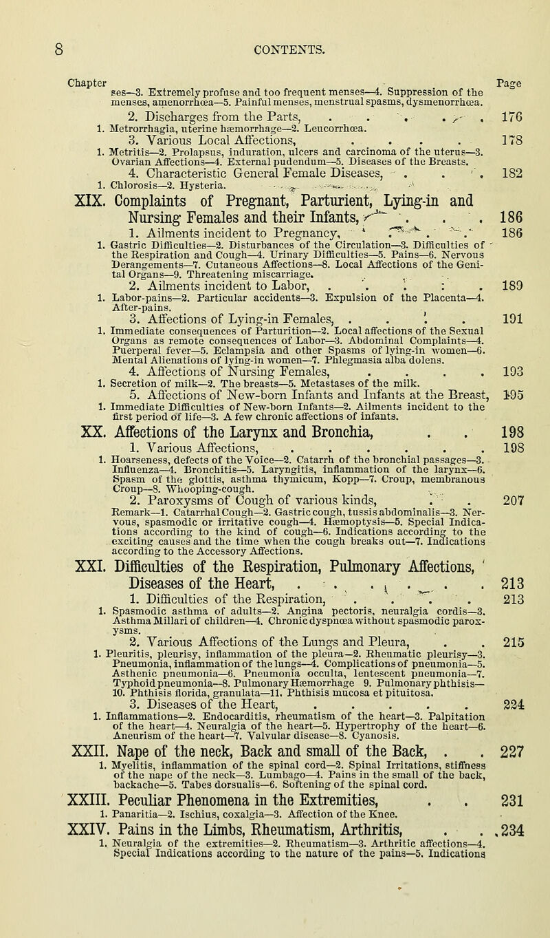 Chapter - Page ses—3. Extremely profuse and too frequent menses—4. Suppression of the menses, amenorrhcea—5. Painful menses, menstrual spasms, dysmenorrhcea. 2. Discharges from the Parts, . . , . y , 176 1. Metrorrhagia, uterine hsemorrhage—3. Leucorrhcea. 3. Various Local Affections, . . . . ] 78 1. Metritis—2. Prolapsus, induration, ulcers and carcinoma of the uterus—3. Ovarian Affections—4. External pudendum—5. Diseases of the Breasts. 4. Characteristic General Female Diseases, . . ' . 182 1. Chlorosis—2. Hysteria. •■ ?? ■■-«.. :-..,, XIX. Complaints of Pregnant, Parturient, Ljdng-in and Nursing Females and their Infants, >^ . . .186 1. Ailments incident to Pregnancy, * f^''^ . . 186 1. Gastric Difficulties—2. Disturbances of the Circulation—3. Difficulties of ■ the Respiration and Cough—4. Urinary Difficulties—5. Pains—6. Nervous Derangements—7. Cutaneous Affections—8. Local Affections of the Geni- tal Organs—9. Threatening miscarriage. 2. Ailments incident to Labor, . '. \ : .189 1. Labor-pains—2. Particular accidents—3. Expulsion of the Placenta—4. After-pains. 3. Affections of Lying-in Females, . . '. . 191 1. Immediate consequences of Parturition—2. Local affections of the Sexual Organs as remote consequences of Labor—3. Abdominal Complaints—4. Puerperal fever—5. Eclampsia and other Spasms of lying-in women—6. Mental Alienations of lying-in women—7. Phlegmasia alba dolens. 4. Affections of Nursing Females, .... 193 1. Secretion of milk—2. The breasts—5. Metastases of the milk. 5. Affections of New-born Infants and Infants at the Breast, 1-95 1. Immediate Difficulties of New-born Infants—2. Ailments incident to the first period of life—3. A few chronic affections of infants. XX. Affections of the Larjmx and Bronchia, . . 198 1. Various Affections, . . . . . .198 1. Hoarseness, defects of the Voice—2. Catarrh of the bronchial passages—3. Influenza—4. Bronchitis—5. Laryngitis, inflammation of the larynx—6. Spasm of the glottis, asthma thymicum, Kopp—7. Croup, membranous Croup—S. Whooping-cough. 2. Paroxysms of Cough of various kinds, .'' ■ . 207 Eemark—1. Catarrhal Cough—2. Gastric cough, tussis abdominalis—3. Ner- vous, spasmodic or irritative cough—4. Haemoptysis—5. Special Indica- tions according to the kind of cough—6. Indications according to the exciting causes and the time when the cough breaks out—7. Indications according to the Accessory Affections. XXL Difficulties of the Respiration, Pulmonary Affections, ' Diseases of the Heart, . . • ^ • ^. • .213 1. Difficulties of the Respiration, . . '^. . 218 1. Spasmodic asthma of adults—2. Angina pectoris, neuralgia cordis—3. Asthma Miliar! of children—4. Chronic dyspncea without spasmodic parox- ysms. 3. Various Affections of the Lungs and Pleura, . . 215 1. Pleuritis, pleurisy, inflammation of the pleura—2. Rheumatic pleurisy—3. Pneumonia, inflammation of the lungs—4. Complications of pneumonia—5. Asthenic pneumonia—6. Pneumonia occulta, lentescent pneumonia—7. Typhoidpneumonia—8. Pulmonary Hsemorrhage 9. Pulmonary phthisis— 10. Phthisis florida, granulata—11. Phthisis mucosa et pituitosa. 3, Diseases of the Heart, ..... 234 1. Inflammations—2. Endocarditis, rheumatism of the heart—3. Palpitation of the heart—4. Neuralgia of the heart—5. Hypertrophy of the heart—6. Aneurism of the heart—7. Valvular disease—8. Cyanosis. XXII. Nape of the neck, Back and small of the Back, . . 227 1. Myelitis, inflammation of the spinal cord—2. Spinal Irritations, stiffness of the nape of the neck—3. Lumbago—4. Pains in the small of the back, backache—5. Tabes dorsualis—6. Softening of the spinal cord. XXIII. Peculiar Phenomena in the Extremities, . . 231 1. Panaritia—2. Ischius, coxalgia—3. Affection of the Knee. XXIV. Pains in the Limbs, Rheumatism, Arthritis, . . . 234 1. Neuralgia of the extremities—2. Rheumatism—3. Arthritic affections—4. Speciaf Indications according to the nature of the pains—5. Indicationg