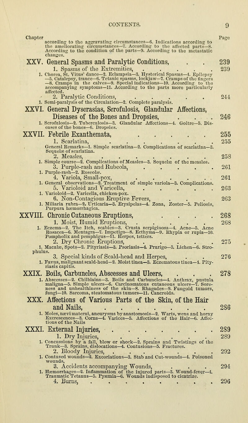 Chapter Page accordinc; to tho njrj^ravatiTiG: circumstanens—0. Indications according to the amolioratinii; circtnnstancus—7. Acconlini,' to thu atluctcd partH—8. Accofdinj,' to tlic condition of tlio parts—9. According to tiie metastatic chanties. XXV. General Spasms and Paralytic Conditions, . . 239 1. Spasms of the Extremities, ..... 239 1. Cliorca, St. Vitns' danco—2. Eclampsia—.3. Hysterical Spasms—4. Epilepsy —5. Catalepsy, trance—U. Tetanic spasms, lockjaw—7. Crampsof the fingers —8. Cramps in the calves—9. Special indications—10. According to the accompanying symptoms—11. According to the parts more jiiirticularly aft'ected. 2. Paralytic Conditions, ..... 244 1. Semi-paralysis of the Circulation—2. Complete paralysis. XXVI. General Dyscrasias, Scrofulosis, Glandular Affections, Diseases of the Bones and Dropsies, . . . 246 1. Scrofulosis—2. Tuberculosis—3. Glandular Affections—4. Goitre—5. Dis- eases of the bones—6. Dropsies. XXVII. Febrile Exanthemata, 255 1. Searlatina, ....... 255 General Eemarks—1. Simple scarlatina—2. Complications of scarlatina—3. Sequel.Te of scarlatina. 2. Measles, 258 1. Simple course—2. Complications of Measles—3. Sequelos of the measles. 3. Purple-rash and Rubeola, ..... 261 1. Purple-rash—2. Eoseolte. 4. Variola, Small-pox, . . . . . . 261 1. General observations—2. Treatment of simple variola—3. Complications. 5. Varioloid and Varicella, ..... 263 1. Varioloid—2. Varicella, chicken-pox. 6. Non-Contagious Eruptive Fevers, . . . 263 1. Miliaria rubra—2. Urticaria—3. Erysipelas—4. Zona, Zoster—5. Peliosis, Purpura hojmorrhagica. XXVIII. Chronic Cutaneous Eruptions, . . . .268 1. Moist, Humid Eruptions, ..... 268 1. Eczema—2. The Itch, scabies—3. Crusta serpiginosa—4. Acne—5. Acne Rosacea-6. Mentagra—7. Impetigo—8. Ecthyma—9. Rhypia or rupia—10. Pompholix and pemphigus—11. Herpes, tetters. 2. Dry Chronic Eruptions, ..... 275 1. Maculae, Spots—2. Pityriasis—3. Psoriasis—4. Prurigo—5. Lichen—6. Stro- phulus. 3. Special kinds of Scald-head and Herpes, . . 276 1. Favus, malignant scald-head—2. Moist tinea—3. Eczematous tinea—4. Pity- riasis capitis. XXIX. Boils, Carbuncles, Abscesses and Ulcers, . . .278 1. Abscesses—2. Chilblains—3. Boils and Carbuncles—4. Anthrax, pustula maligna—5. Simple ulcers—6. Carcinomatous cutaneous ulcers—7. Sore- ness and unhealthiness of the skin—8. Rhagades—9. Fungoid tumors, fungi—10. Sarcoma, steatomatous tumors—11. Cancroids. XXX. Affections of Various Parts of the Skin, of the Hair and Nails, 286 1. Moles, nsevimaterni, aneurysms by anastomosis—2. Warts, wens and horny Excrescences—3. Corns—4. Varices—5. Affections of the Hair-6. Affec- tions of the Nails XXXI. External Injuries 289 1. Dry Injuries, 289 1. Concussions by a fall, blow or shock—2. Sprains and Twistings of the Trunk—3. Sprains, dislocations—4. Contusions—5. Fractures. 2. Bloody Injuries, 292 1. Contused wounds—2. Excoriations—3. Stab and Cut-wounds—4. Poisoned wounds, 3. Accidents accompanying Wounds, . . . 294 1. Hemorrhages—2. Inflammation of the injured parts—3. Wound-fever—4. Traumatic Tetanus—5. Pysemia—6. Wounds indisposed to cicatrize. 4. Burns, 296