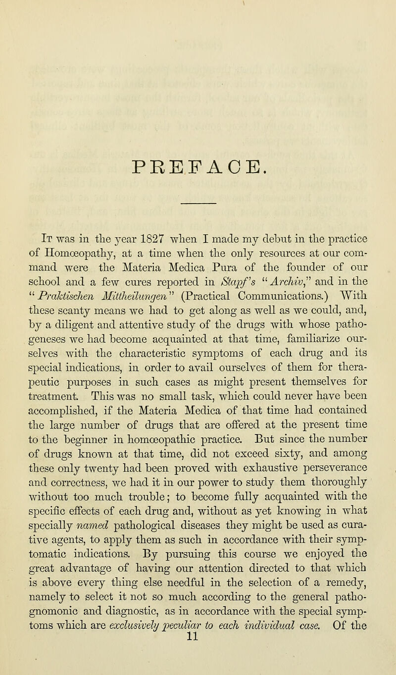 PREFACE. It was in tlie year 1827 wlieii I made my debut in tlie practice of Homoeopatliy, at a time when tlie only resources at our com- mand were the Materia Medica Pura of the founder of ou.r school and a few cures reported in Stapf's  ArcMv^^^ and in the ''■ Praktischen Mittheilungen''^ (Practical Communications.) With these scanty means we had to get along as well as we could, and, by a diligent and attentive study of the drugs with whose patho- geneses we had become acquainted at that time, familiarize our- selves with the characteristic symptoms of each drug and its special indications, in order to avail ourselves of them for thera- peutic purposes in such cases as might present themselves for treatment. This was no small task, which could never have been accomplished, if the Materia Medica of that time had contained the large number of drugs that are offered at the present time to the beginner in homoeopathic practice. But since the number of drugs known at that time, did not exceed sixty, and among these only twenty had been proved with exhaustive perseverance and correctness, we had it in our power to study them thoroughly without too much trouble; to become fully acquainted with the specific effects of each drug and, without as yet knowing in what specially named pathological diseases they might be used as cura- tive agents, to apply them as such in accordance with their S3Tiip- tomatic indications. By pursuing this course we enjoyed the great advantage of having our attention directed to that which is above every thing else needfal in the selection of a remedy, namely to select it not so much according to the general patho- gnomonic and diagnostic, as in accordance with the special symp- toms which are exclusively peculiar to each individual case. Of the