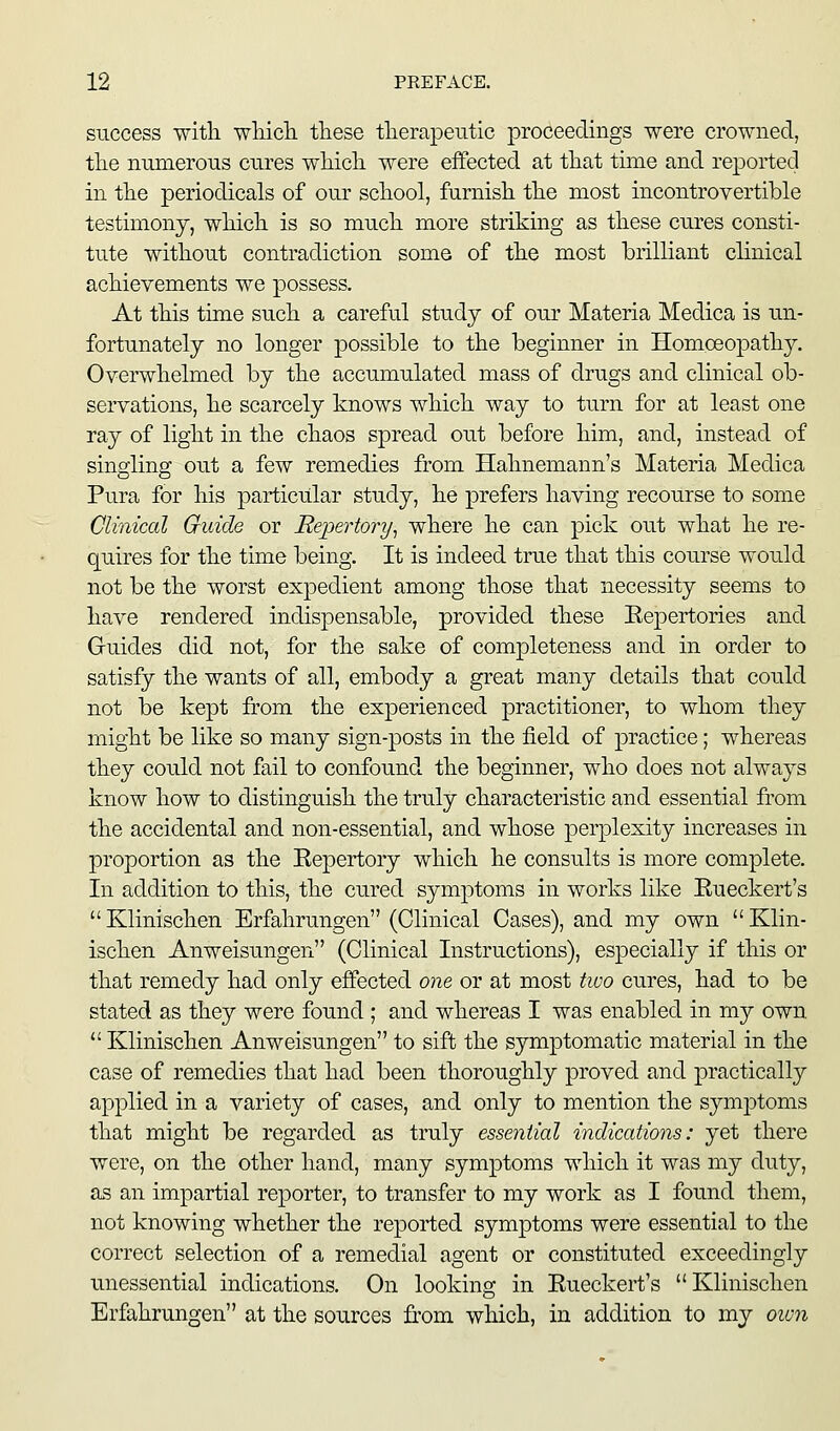 success with wMcli these therapeutic proceedings were crowned, the nnmerous cures which were effected at that time and reported in the periodicals of our school, furnish the most incontrovertible testimony, which is so much more striking as these cures consti- tute without contradiction some of the most brilliant clinical achievements we possess. At this time such a careful study of our Materia Medica is un- fortunately no longer possible to the beginner in Homoeopathy. Overwhelmed by the accumulated mass of drugs and clinical ob- servations, he scarcely knows which way to turn for at least one ray of light in the chaos spread out before him, and, instead of singling out a few remedies from Hahnemann's Materia Medica Pura for his particular study, he prefers having recourse to some Clinical Guide or Repertory^ where he can pick out what he re- quires for the time being. It is indeed true that this course would not be the worst expedient among those that necessity seems to have rendered indispensable, provided these Eepertories and Guides did not, for the sake of completeness and in order to satisfy the wants of all, embody a great many details that could not be kept from the experienced practitioner, to whom they might be like so many sign-posts in the field of practice; whereas they could not fail to confound the beginner, who does not always know how to distinguish the truly characteristic and essential from the accidental and non-essential, and whose perplexity increases in proportion as the Eepertory which he consults is more complete. In addition to this, the cured symptoms in works like Eueckert's  Klinischen Brfahrungen (Clinical Cases), and my own  Klin- ischen Anweisungen (Clinical Instructions), especially if this or that remedy had only effected one or at most two cures, had to be stated as they were found ; and whereas I was enabled in my own.  Klinischen Anweisungen to sift the symptomatic material in the case of remedies that had been thoroughly proved and practically applied in a variety of cases, and only to mention the symptoms that might be regarded as truly essential indications: yet there were, on the other hand, many symptoms which it was my duty, as an impartial reporter, to transfer to my work as I found them, not knowing whether the reported symptoms were essential to the correct selection of a remedial agent or constituted exceedingly unessential indications. On looking in Eueckert's Klinischen Erfahrungen at the sources from which, in addition to my oivn