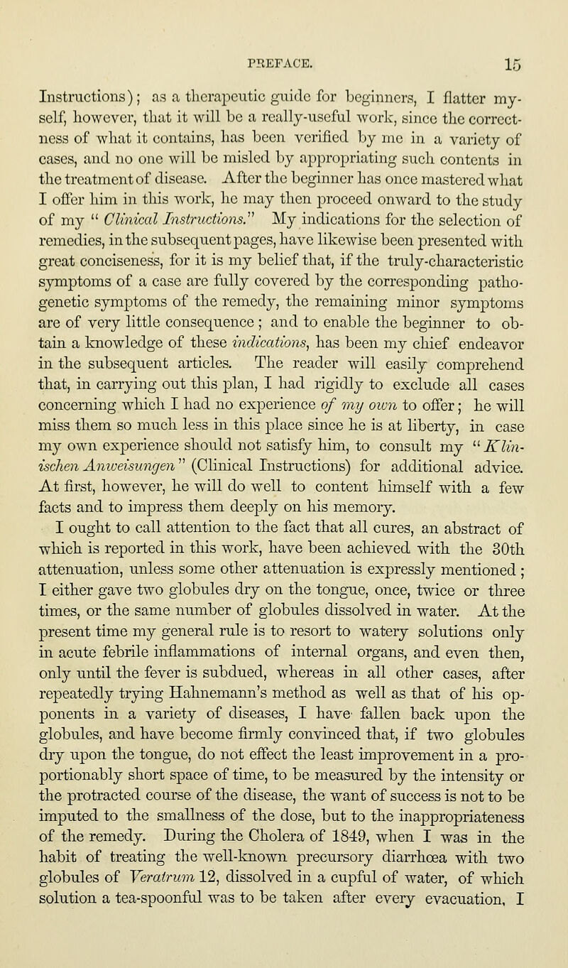 Instructions); as a therapeutic guide for beginners, I flatter my- self, however, that it will be a really-useful work, since the correct- ness of what it contains, has been verified by me in a variety of cases, and no one will be misled by appropriating such contents in the treatment of disease. After the beginner has once mastered what I offer him in this work, he may then proceed onward to the study of my  Clinical Instructions.''^ My indications for the selection of remedies, in the subsequent jDages, have likewise been presented with great conciseness, for it is my belief that, if the truly-characteristic symptoms of a case are fully covered by the corresponding patho- genetic symptoms of the remedy, the remaining minor symptoms are of very little consequence ; and to enable the beginner to ob- tain a knowledge of these mdiccttions, has been my chief endeavor in the subsequent articles. The reader will easily comprehend that, in carrying ou.t this plan, I had rigidly to exclude all cases concerning which I had no experience of my oivn to offer; he will miss them so much less in this place since he is at liberty, in case my own experience should not satisfy him, to consult my '■'■ Klin- ischen Aniueisungen  (Clinical Instructions) for additional advice. At first, however, he will do well to content himself with a few facts and to impress them deeply on his memory. I ought to call attention to the fact that all cures, an abstract of which is reported in this work, have been achieved with the 30th attenuation, unless some other attenuation is expressly mentioned ; I either gave two globules dry on the tongue, once, twice or three times, or the same number of globules dissolved in water. At the present time my general rule is to resort to watery solutions only in acute febrile inflammations of internal organs, and even then, only until the fever is subdued, whereas in all other cases, after repeatedly trjdng Hahnemann's method as well as that of his op-' ponents in a variety of diseases, I have' fallen back upon the globules, and have become firmly convinced that, if two globules dry upon the tongue, do not effect the least improvement in a pro- portionably short space of time, to be measured by the intensity or the protracted course of the disease, the want of success is not to be imputed to the smallness of the dose, but to the inappropriateness of the remedy. During the Cholera of 1849, when I was in the habit of treating the well-known precursory diarrhoea with two globules of Verairum 12, dissolved in a cupful of water, of which solution a tea-spoonful was to be taken after every evacuation, I