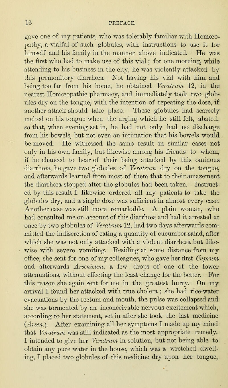 gave one of my patients, who was tolerably familiar with Homceo- pathy, a vialfal of such globules, with instructions to use it for himself and his family in the manner above indicated. He was the first who had to make use of this vial; for one morning, while attending to his business in the city, he was violently attacked by this premonitory diarrhoea. Not having his vial with him, and being too far from his home, he obtained Veratrum 12, in the nearest Homceopathic pharmacy, and immediately took two glob- ules dry on the tongue, with the intention of repeating the dose, if another attack should take place. These globules had scarcely melted on his tongue when the urging which he still felt, abated, so that, when evening set in, he had not only had no discharge from his bowels, but not even an intimation that his bowels would be moved. He witnessed the same result in similar cases not only in his own family, but likewise among his friends to whom, if he chanced to hear of their being attacked by this ominous diarrhoea, he gave two globules of Vemirum dry on the tongue, and afterwards learned from most of them that to their amazement the diarrhoea stopped after the globules had been taken. Instruct- ed by this result I likewise ordered all my patients to take the globules dry, and a single dose was sufficient in almost every case. Another case was still more remarkable. A plain woman, who had consulted me on account of this diarrhoea and had it arrested at once by two globules of Veratrum 12, had two days afterwards com- mitted the indiscretion of eating a quantity of cucumber-salad, after which she was not only attacked with a violent diarrhoea but like- wise with severe vomiting. Residing at some distance from my office, she sent for one of my colleagues, who gave her first Cuprum and afterwards Arsenicum, a few drops of one of the lower attenuations, without effecting the least change for the better. For this reason she again sent for me in the greatest hurry. On my arrival I found her attacked with true cholera; she had rice-water evacuations by the rectum and mouth, the pulse was collapsed and she was tormented by an inconceivable nervous excitement which, according to her statement, set in after she took the last medicine {Arsen.). After examining all her sjonptoms I made up my mind that Veratrum was still indicated as the most appropriate remedy. I intended to give her Veratrum in solution, but not being able to obtain any pure water in the house, which was a wretched dwell- ing, I placed two globules of this medicine dry upon her tongue,