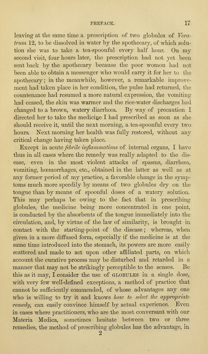 leaving at the same time a prescription of two globules of Vera- trum 12, to be dissolved in water by the apothecary, of which solu- tion she was to take a tea-spoonful eveiy half hour. On my second visit, four hours later, the ^prescription had not yet been sent back by the apothecary because the poor womon had not been able to obtain a messenger who would carry it for her to the apothecary; in the meanwhile, however, a remarkable improve- ment had taken place in her condition, the pulse had returned, the countenance had resumed a more natural expression, the vomiting had ceased, the skin was warmer and the rice-water discharges had changed to a brown, watery diarrhoea. By way of precaution I directed her to take the medicine I had prescribed as soon as she should receive it, until the next morning, a tea-spoonful every two hours. Next morning her health was fully restored, without any critical change having taken place. Except in acute/e^rz'Ze infiammations of internal organs, I have thus in all cases where the remedy was really adapted to the dis- ease, even in the most violent attacks of spasms, diarrhoea, vomiting, hoemorrhages, etc., obtained in the latter as well as at any former period of my practice, a favorable change in the symp- toms much more speedily by means of two globules dry on the tongue than by means of spoonful doses of a watery solution. This may perhaps be owing to the fact that in prescribing globules, the medicine being more concentrated in one point, is conducted by the absorbents of the tongue immediately into the circulation, and, by virtue of the law of similarity, is brought in contact with the starting-point of the disease; whereas, when given in a more diffused form, especially if the medicine is at the same time introduced into the stomach, its powers are more easilj^ scattered and made to act upon other affi.liated parts, on which account the curative process may be disturbed and retarded in a manner that may not be strikingly perceptible to the senses. Be this as it may, I consider the use of globules in a single dose, with, very few well-defined exceptions, a method of practice that cannot be sufficiently commended, of whose advantages any one who is willing to try it and knows how to select the ap;propriate remedy^ can easily convince himself by actual experience. Even in eases where practitioners, who are the most conversant with our Materia Medica, sometimes hesitate between two or three remedies, the method of prescribing globules has the advantage, in 2