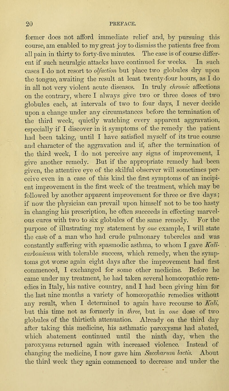 former does not afford immediate relief and, by pursuing this course, am enabled to my great joy to dismiss the patients free from all pain in thirty to forty-five minutes. The case is of course differ- ent if such neuralgic attacks have continued for weeks. In such cases I do not resort to olfaction but place two globules dry upon the tongue, awaiting the result at least twenty-four hours, as I do in all not very violent acute diseases. In truly chronic affections on the contrary, where I always give two or three doses of two globules each, at intervals of two to four days, I never decide upon a change under any circumstances before the termination of the third week, quietly watching every apparent aggravation, especially if I discover in it symptoms of the remedy the patient had been taking, until I have satisfied myself of its true course and character of the aggravation and if, after the termination of the third week, I do not perceive any signs of improvement, I give another remedy. But if the appropriate remedy had been given, the attentive eye of the skilful observer will sometimes per- ceive even in a case of this kind the first symptoms of an incipi- ent improvement in the first week of the treatment, which may be followed by another apparent improvement for three or five days; if now the physician can prevail upon himself not to be too hasty in changing his prescription, he often succeeds in effecting marvel- ous cures with two to six globules of the same remedy. For the purpose of illustrating my statement by one example, I will state the cas'e of a man who had crude pulmonary tubercles and was constantly suffering with spasmodic asthma, to whom I gave Kali- carhonicum with tolerable success, which remedy, when the symp- toms got worse again eight days after the improvement had first commenced, I exchanged for some other medicine. Before he came imder my treatment, he had taken several homoeopathic rem- edies in Italy, his native country, and I had been giving hun for the last nine months a variety of homoeopathic remedies without any result, when I determined to again have recourse to Kali., but this time not as formerly in three^ but in one dose of two globules of the thirtieth attenuation. Already on the third day after taking this medicine, his asthmatic paroxysms had abated, which abatement continued until the ninth day, when the paroxysms returned again with increased violence. Instead of changing the medicine, I now gave him Saccharum lactis. About the third week they again commenced to decrease and under the