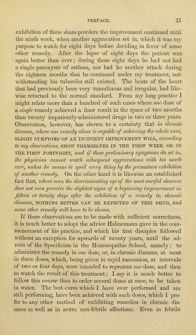 exhibition of these sham-powders the improvement continued until the ninth week, when another aggravation set in, which it was my purpose to watch for eiglit days before deciding in favor of some other remedy. After tlie lapse of eight days the patient was again better than ever; during these eight days he had not had a single paroxysm of asthma, nor had he another attack during the eighteen months that he continued under my treatment, not- withstanding his tubercles still existed. The beats of the heart that had previously been very tumultuous and irregular, had like- wise returned to the normal standard. From my long practice I might relate more than a hundred of such cases where one dose of a single remedy achieved a finer result in the space of two months than twenty impatiently-administered drugs in two or three years. Observation, however, has shown to a certainty that in chronic diseases, ivhere one remedy alone is capable of achieving the ivhole cure, SLIGHT SYMPTOMS OF AN USTCIPIENT IMPROVEMENT WILL, according to my observations, SHOW THEMSELVES. IN THE FIRST WEEK OR IN THE FIRST FORTNIGHT, and if thesc 'preliminary symptoms do set in, the physician cannot tvaich subsequent aggravations ivith too much care, unless he means to spoil every thing by the premature exhibition of another remedy. On the other hand it is likewise an established fact that, where even the discriminating eye of the most careful observer does not even perceive the slightest signs of a beginning improvement in fifteen or twenty days after the exhibition of a remedy in chronic diseases, nothing better can be expected of this drug, and some other remedy will have to be chosen. If these observations are to be made with sufficient correctness, it is much better to adopt the advice Hahnemann gave in the com- mencement of his practice, and which his first disciples followed without an exception for upwards of twenty years, until the ad- vent of the Specificists in the Homoeopathic School, namely : to administer the remedy in one dose, or, in chronic diseases, at most in three doses, which, being given in rapid succession, at intervals of two or four days, were intended to represent one'dose, and then to watch the result of this treatment; I say it is much better to follow this course than to order several doses at once, to be taken in water. The best cures which I have ever performed and am still performing, have been achieved with siich doses, which I pre- fer to any other method of exhibiting remedies in chronic dis- eases as well as in acute, non-febrile affections. Even in febrile