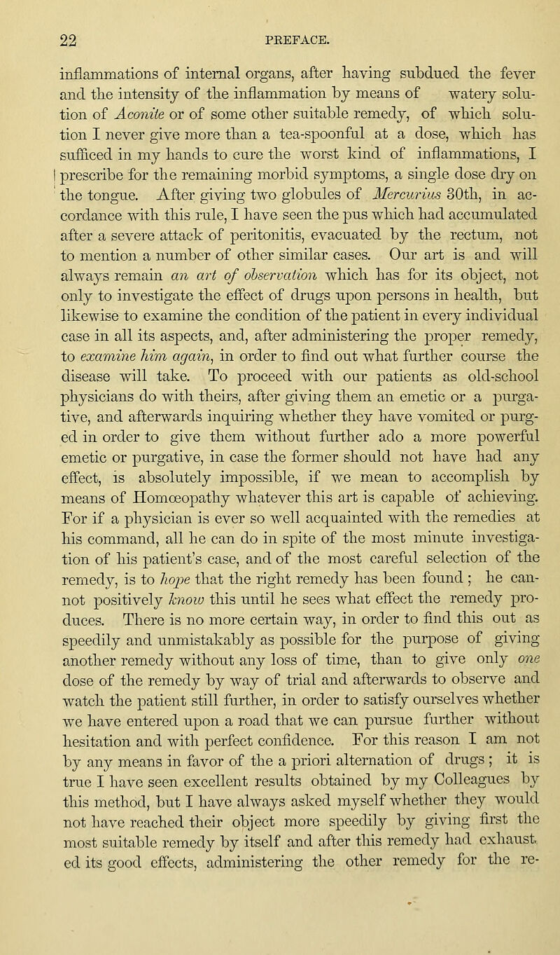 inflammations of internal organs, after liaving subdued tlie fever and the intensity of tlie inflammation by means of watery solu- tion of Aconite or of some other suitable remedy, of wHcli solu- tion I never give more than a tea-spoonful at a dose, wliicli lias sufficed in my hands to cure the worst kind of inflammations, I prescribe for the remaining morbid symptoms, a single dose dry on the tongue. After giving two globules of Mercurius 80th, in ac- cordance with this rule, I have seen the pus which had accumulated after a severe attack of peritonitis, evacuated by the rectum, not to mention a number of other similar cases. Our art is and will always remain an art of observation which has for its object, not only to investigate the effect of drugs upon persons in health, but likewise to examine the condition of the patient in every individual case in all its aspects, and, after administering the proper remedy, to examine him again^ in order to find out what further course the disease will take. To proceed with our patients as old-school physicians do with theirs, after giving them an emetic or a purga- tive, and afterwards inquiring whether they have vomited or purg- ed in order to give them without further ado a more powerful emetic or purgative, in case the former should not have had any effect, IS absolutely impossible, if we mean to accomplish by means of Homceopathy whatever this art is capable of achieving. Eor if a physician is ever so well acquainted with the remedies at his command, all he can do in spite of the most minute investiga- tion of his patient's case, and of the most careful selection of the remedy, is to hope that the right remedy has been found ; he can- not positively hiow this until he sees what effect the remedy pro- duces. There is no more certain way, in order to find this ou.t as speedily and unmistakably as possible for the pui-pose of giving another remedy without any loss of time, than to give only one dose of the remedy by way of trial and afterwards to observe and watch the patient still further, in order to satisfy ourselves whether we have entered upon a road that we can pursue further without hesitation and with perfect confidence. For this reason I am not by any means in favor of the a priori alternation of drugs ; it is true I have seen excellent results obtained by my Colleagues by this method, but I have always asked myself whether they would not have reached their object more speedily by giving first the most suitable remedy by itself and after this remedy had exhaust, ed its good effects, administering the other remedy for the re-