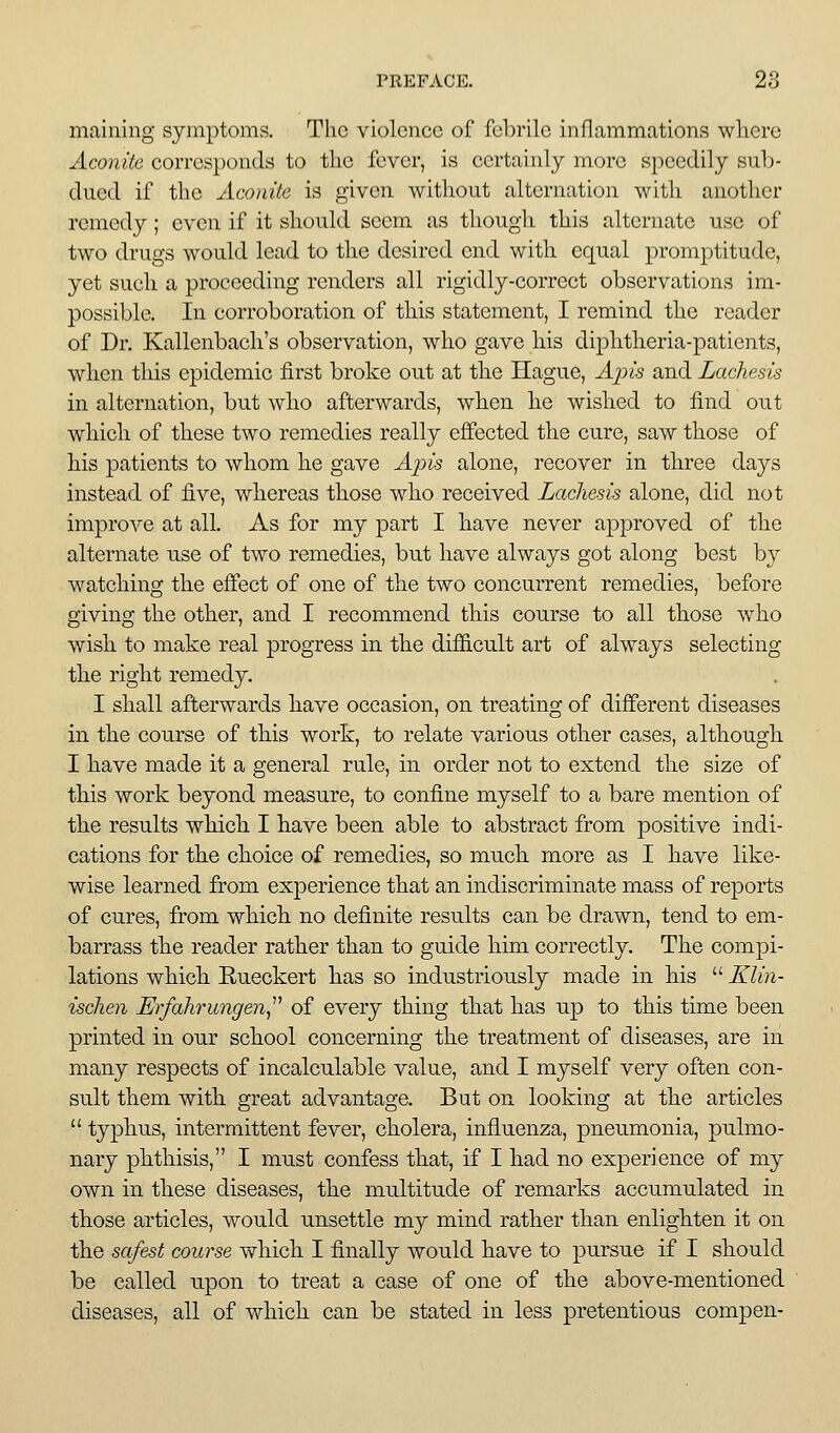 maining symptoms. The violence of febrile inflammations where Aconite corresponds to the fever, is certainly more speedily sub- dued if the Aconite is given without alternation with another remedy; even if it should seem as though this alternate use of two drugs would lead to the desired end with equal promptitude, yet such a proceeding renders all rigidly-correct observations im- possible. In corroboration of this statement, I remind the reader of Dr. Kallenbach's observation, who gave his diphtheria-patients, when this epidemic first broke out at the Hague, Ains and Lachesis in alternation, but who afterwards, when he wished to find out which of these two remedies really effected the cure, saw those of his patients to whom he gave Apis alone, recover in three days instead of five, whereas those who received Lachesis alone, did not improve at all. As for my part I have never approved of the alternate use of two remedies, but have always got along best by watching the effect of one of the two concurrent remedies, before giving the other, and I recommend this course to all those who wish to make real progress in the difficult art of always selecting the right remedy. I shall afterwards have occasion, on treating of different diseases in the course of this work, to relate various other cases, although I have made it a general rule, in order not to extend the size of this work beyond measure, to confine myself to a bare mention of the results which I have been able to abstract from positive indi- cations for the choice of remedies, so much more as I have like- wise learned from experience that an indiscriminate mass of reports of cures, from which no definite results can be drawn, tend to em- barrass the reader rather than to guide him correctly. The compi- lations which Rueckert has so industriously made in his  Klin- ischen Erfakrungen^'' of every thing that has up to this time been printed in our school concerning the treatment of diseases, are in many respects of incalculable value, and I myself very often con- sult them with great advantage. But on looking at the articles  typhus, intermittent fever, cholera, influenza, pneumonia, pulmo- nary phthisis, I must confess that, if I had no experience of my own in these diseases, the multitude of remarks accumulated in those articles, would unsettle my mind rather than enlighten it on the safest course which I finally would have to pursue if I should be called upon to treat a case of one of the above-mentioned diseases, all of which can be stated in less pretentious compen-