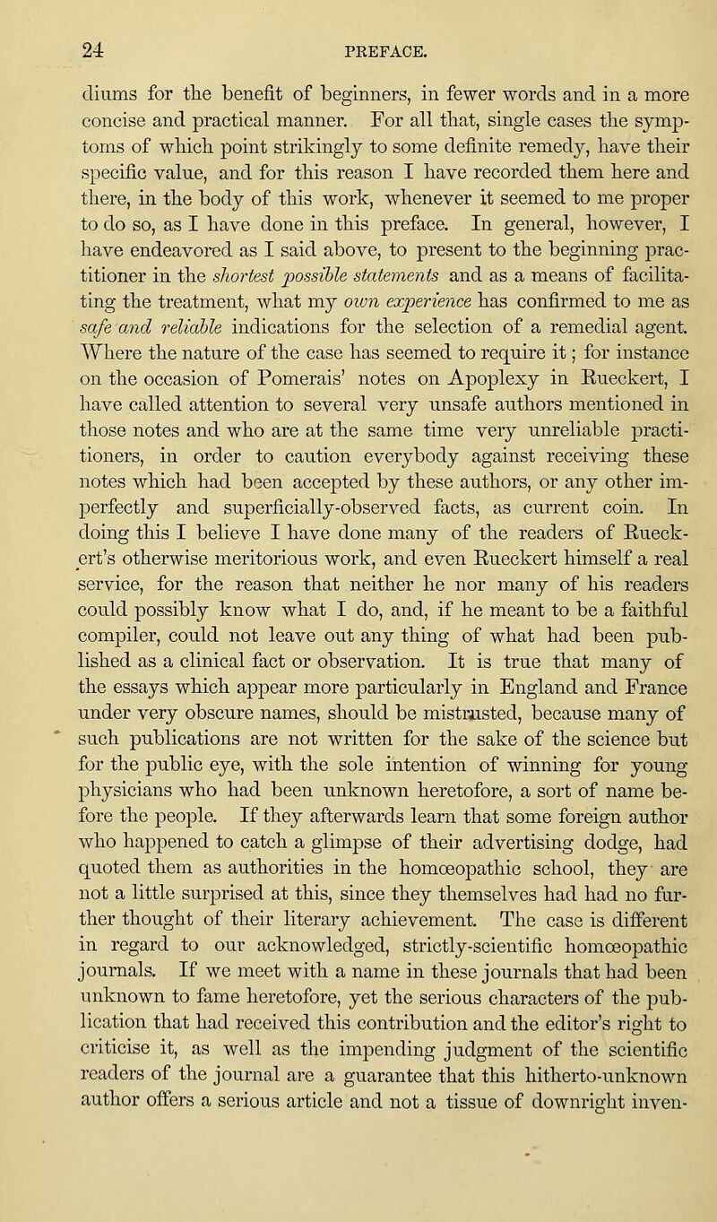 cliums for tlie benefit of beginners, in fewer words and in a more concise and practical manner. For all tliat, single cases tbe symp- toms of wliicli point strikingly to some definite remedy, have their specific value, and for this reason I have recorded them here and there, in the body of this work, whenever it seemed to me proper to do so, as I have done in this preface. In general, however, I have endeavored as I said above, to present to the beginning prac- titioner in the shortest possible statements and as a means of facilita- ting the treatment, what my own experience has confirmed to me as safe and reliable indications for the selection of a remedial agent. Where the nature of the case has seemed to require it; for instance on the occasion of Pomerais' notes on Apoplexy in Eueckert, I have called attention to several very unsafe authors mentioned in those notes and who are at the same time very unreliable practi- tioners, in order to caution everybody against receiving these notes which had been accepted by these authors, or any other im- perfectly and superficially-observed facts, as current coin. In doing this I believe I have done many of the readers of Eueck- ert's otherwise meritorious work, and even Eueckert himself a real service, for the reason that neither he nor many of his readers could possibly know what I do, and, if he meant to be a faithful compiler, could not leave out any thing of what had been pub- lished as a clinical fact or observation. It is true that many of the essays which appear more particularly in England and France under very obscure names, should be mistrusted, because many of such publications are not written for the sake of the science but for the public eye, with the sole intention of winning for young physicians who had been unknown heretofore, a sort of name be- fore the people. If they afterwards learn that some foreign author who happened to catch a glimpse of their advertising dodge, had quoted them as authorities in the homoeopathic school, they are not a little surprised at this, since they themselves had had no fur- ther thought of their literary achievement. The case is different in regard to our acknowledged, strictly-scientific homoeopathic journals. If we meet with a name in these journals that had been unknown to fame heretofore, yet the serious characters of the pub- lication that had received this contribution and the editor's right to criticise it, as well as the impending judgment of the scientific readers of the journal are a guarantee that this hitherto-unknown author offers a serious article and not a tissue of downright inven-