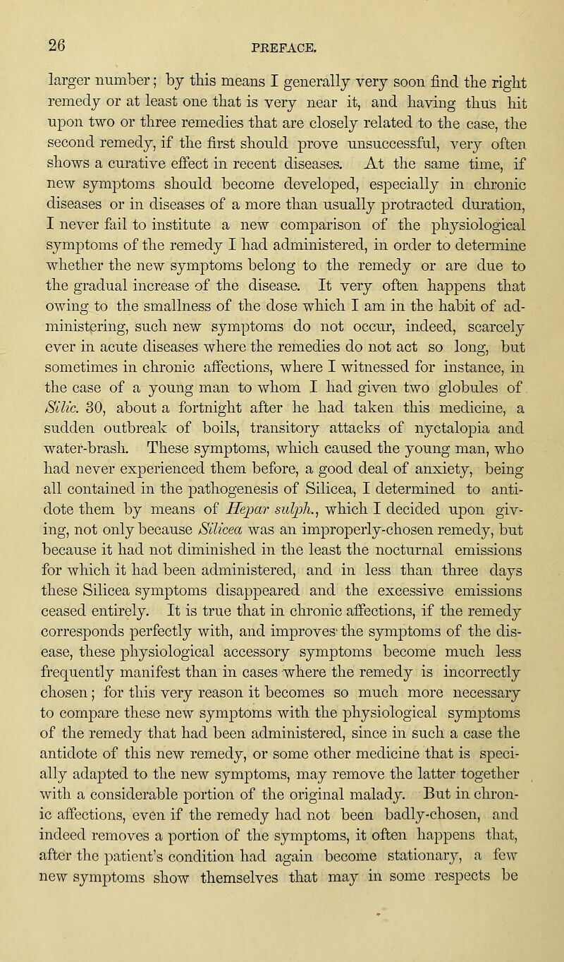 larger number; by this means I generally very soon find tlie right remedy or at least one that is very near it, and having thus liit upon two or three remedies that are closely related to the case, the second remedy, if the first should prove unsuccessful, very often shows a curative effect in recent diseases. At the same time, if new symptoms should become developed, especially in chronic diseases or in diseases of a more than usually protracted duration, I never fail to institute a new comparison of the physiological symptoms of the remedy I had administered, in order to determine whether the new symptoms belong to the remedy or are due to the gradual increase of the disease. It very often happens that owing to the smallness of the dose which I am in the habit of ad- ministering, such new symptoms do not occur, indeed, scarcely ever in acute diseases where the remedies do not act so long, but sometimes in chronic affections, where I witnessed for instance, in the case of a young man to whom I had given two globules of Silic. 30, about a fortnight after he had taken this medicine, a sudden outbreak of boils, transitory attacks of nyctalopia and water-brash. These symptoms, which caused the young man, who had never experienced them before, a good deal of anxiety, being all contained in the pathogenesis of Silicea, I determined to anti- dote them by means of Hepar sulph.^ which I decided upon giv- ing, not only because Silicea was an improperly-chosen remedy, but because it had not diminished in the least the nocturnal emissions for which it had been administered, and in less than three days these Silicea symptoms disappeared and the excessive emissions ceased entirely. It is true that in chronic affections, if the remedy corresponds perfectly with, and improves- the symptoms of the dis- ease, these physiological accessory symptoms become much less frequently manifest than in cases -where the remedy is incorrectly chosen; for this very reason it becomes so much more necessary to compare these new symptoms with the physiological symptoms of the remedy that had been administered, since in such a case the antidote of this new remedy, or some other medicine that is speci- ally adapted to the new symptoms, may remove the latter together with, a considerable portion of the original malady. But in chron- ic affections, even if the remedy had not been badly-chosen, and indeed removes a portion of the symptoms, it often happens that, after the patient's condition had again become stationarj^, a few new symptoms show themselves that may in some respects be