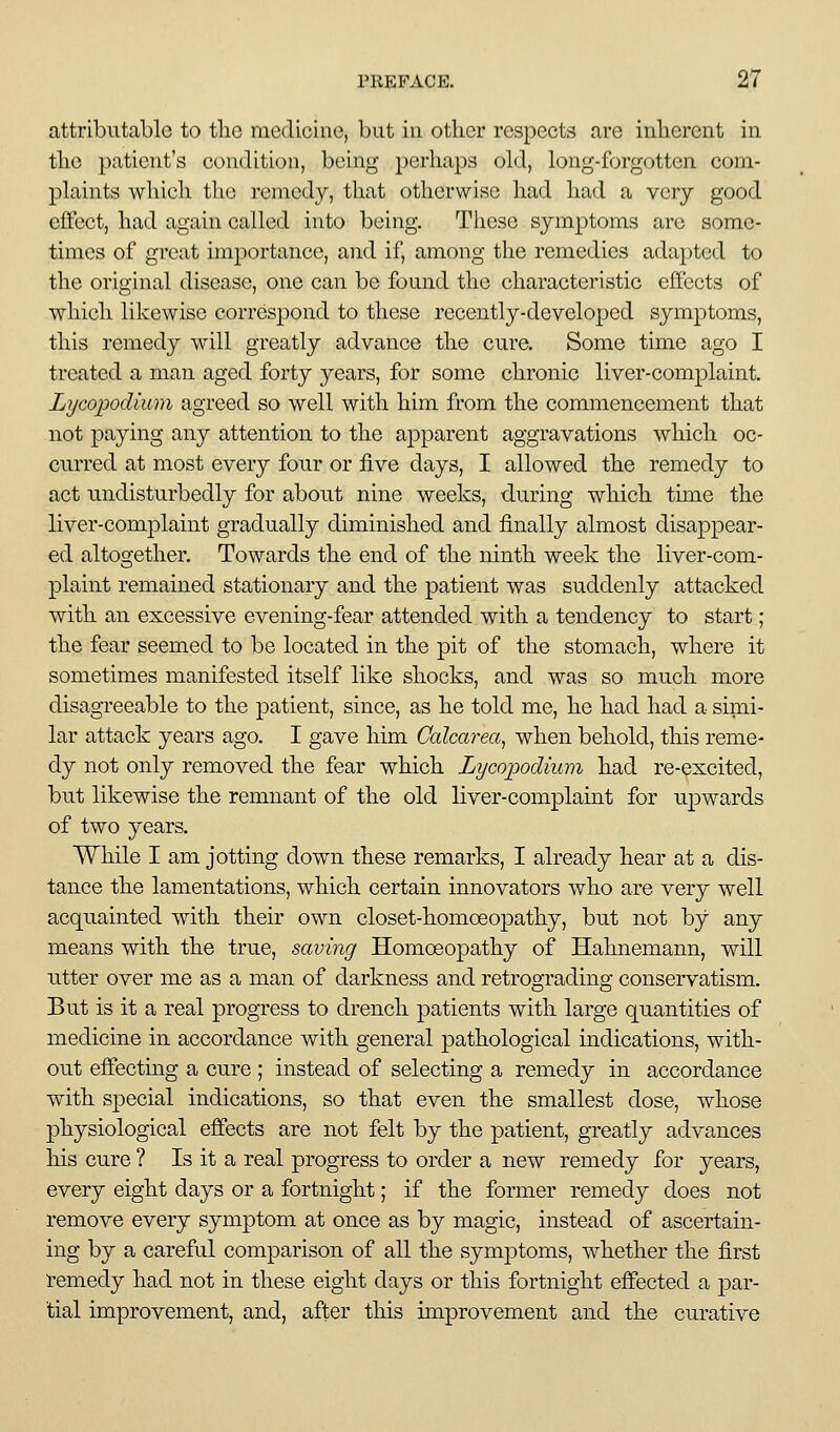 attributable to the medicine, but in other respects are inherent in the patient's condition, being perhaps old, long-forgotten com- plaints which the remedy, that otherwise had had a very good effect, had again called into being. These symptoms are some- times of great importance, and if, among the remedies adapted to the original disease, one can be found the characteristic effects of which likewise correspond to these recently-developed symptoms, this remedy will greatly advance the cure. Some time ago I treated a man aged forty years, for some chronic liver-complaint. Lycopodium agreed so well with him from the commencement that not paying any attention to the apparent aggravations which oc- curred at most every four or five days, I allowed the remedy to act undisturbedly for about nine weeks, during which time the liver-complaint gradually diminished and finally almost disappear- ed altogether. Towards the end of the ninth week the liver-com- plaint remained stationary and the patient was suddenly attacked with an excessive evening-fear attended with a tendency to start; the fear seemed to be located in the pit of the stomach, where it sometimes manifested itself like shocks, and was so much more disagreeable to the patient, since, as he told me, he had had a simi- lar attack years ago. I gave him Gaharea^ when behold, this reme- dy not only removed the fear which Lycopodium had re-excited, but likewise the remnant of the old liver-complaint for upwards of two years. While I am jotting down these remarks, I already hear at a dis- tance the lamentations, which certain innovators who are very well acquainted with their own closet-homoeopathy, but not by any means with the true, saving Homoeopathy of Hahnemann, will utter over me as a man of darkness and retrograding conservatism. But is it a real progress to drench patients with large quantities of medicine in accordance with general pathological indications, with- out effecting a cure ; instead of selecting a remedy in accordance with special indications, so that even the smallest dose, whose physiological effects are not felt by the patient, greatly advances liis cure ? Is it a real progress to order a new remedy for years, every eight days or a fortnight; if the former remedy does not remove every symptom at once as by magic, instead of ascertain- ing by a careful comparison of all the symptoms, whether the first remedy had not in these eight days or this fortnight effected a par- tial improvement, and, after this improvement and the curative