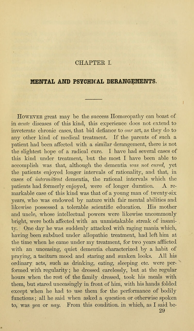 CHAPTER I. MENTAL AND PSYCHICAL DERANGEHENTS. However great may be the success Homoeopathy can boast of ill acute diseases of this kind, this experience does not extend to inveterate chronic cases, tliat bid deiiance to our art, as they do to any other kind of medical treatment. If the parents of such a patient had been affected with a similar derangement, there is not the slightest hope of a radical cure. I have had several cases of this kind under treatment, but the most I have been able to accomplish was that, although the dementia ivas not cured, yet the patients enjoyed longer intervals of rationality, and that, in cases of intermittent dementia, the rational intervals which the patients had formerly enjoyed, were of longer duration. A re- markable case of this kind was that of a young man of twenty-six years, who was endowed by nature with fair mental abilities and likewise possessed a tolerable scientific education. His mother and uncle, whose intellectual powers were likewise uncommonly bright, were both affected with an unmistakable streak of insani- ty. One day he was suddenly attacked with raging mania which, having been subdued under allopathic treatment, had left him at the time when he came under my treatment, for two years afflicted with an unceasing, quiet dementia characterized by a habit of praying, a taciturn mood and staring and sunken looks. All his ordinary acts, such as drinking, eating, sleeping etc. were per- formed with regularity; he dressed carelessly, but at the regular hours when the rest of the family dressed, took his meals with them, but stared unceasingly in front of him, with his hands folded except when he had to use them for the performance of bodily functions; all he said when asked a question or otherwise spoken to, was yea or nay. From this condition, in which, as I said be-