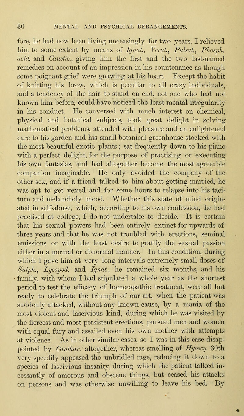 fore, lie liad now been living unceasingly for two years, I relieved him to some extent by means of Ignat, Verat, Pulsat^ Phosph. acid, and Caustic.^ giving liim the first and tlie two last-named remedies on account of an impression in liis countenance as though, some poignant grief were gnawing at his heart. Except the habit of knitting his brow, which is peculiar to all crazy individuals, and a tendency of the hair to stand on end, not one who had not known him before, could have noticed the least mental irregularity in his conduct. He conversed with much interest on chemical, physical and botanical subjects, took great delight in solving mathematical problems, attended with pleasure and an enlightened care to his garden and his small botanical greenhouse stocked with the most beautiful exotic plants; sat frequently down to his piano with a perfect delight, for the purpose of practising or executing his own fantasias, and had altogether become the most agreeable companion imaginable. He only avoided the company of the other sex, and if a friend talked to him about getting married, he was apt to get vexed and for some hours to relapse into his taci- turn and melancholy mood. Whether this state of mind origin- ated in self-abuse, which, according to his own confession, he had ]Dractised at college, I do not undertake to decide. It is certain that his sexual powers had been entirely extinct for upwards of three years and that he was not troubled with erections, seminal emissions or with the least desire to gratify the sexual passion either in a normal or abnormal manner. In this condition, during which I gave him at very long intervals extremely small doses of /Suljyhj Lycopod. and Ignat^ he remained six months, and his family, with whom I had stipulated a whole year as the shortest period to test the efl&cacy of homoeopathic treatment, were all but ready to celebrate the triumph of our art, when the patient was suddenly attacked, without any known cause, by a mania of the most violent and lascivious kind, cUiring which he was visited by the fiercest and most persistent erections, pursued men and women with equal fury and assailed even his own mother with attempts at violence. As in other similar cases, so I was in this case disap- pointed by Canihar. altogether, whereas smelling of Hyoscy. 80th very speedily appeased the unbridled rage, reducing it down to a species of lascivious insanity, during which the patient talked in- cessantly of amorous and obscene things, but ceased his attacks on persons and was otherwise unwilling to leave his bed. By