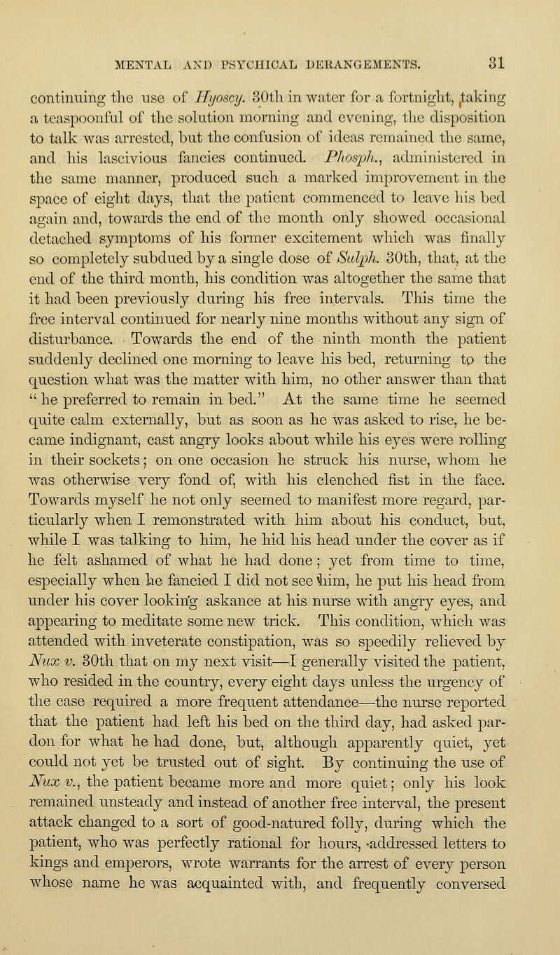 continuing the nse of Ilyoscy. 30tli in water for a fortnight, ^taking a teaspoonful of the solution morning and evening, the disposition to talk was arrested, but the confusion of ideas remained the same, and his lascivious fancies continued. Phosph., administered in the same manner, produced such a marked improvement in the space of eight days, that the patient commenced to leave his bed again and, towards the end of the month only showed occasional detached symptoms of his former excitement which was finally so completely subdued by a single dose of Sulph. 80th, that, at the end of the third month, his condition was altogether the same that it had been previously during his free intervals. This time the free interval continued for nearly nine months without any sign of disturbance. Towards the end of the ninth month the patient suddenly declined one morning to leave his bed, returning to the question what was the matter with him, no other answer than that  he preferred to remain in bed. At the same time he seemed quite calm externally, but as soon as he was asked to rise, he be- came indignant, cast angry looks about while his eyes were rolling in their sockets; on one occasion he struck his nurse, whom he was otherwise very fond of, with his clenched fist in the face. Towards mj^self he not only seemed to manifest more regard, par- ticularly when I remonstrated with him about his conduct, but, while I was talking to him, he hid his head under the cover as if he felt ashamed of what he had done; yet from time to time, especially when he fancied I did not see 4iim, he put his head from under his cover lookirig askance at his nurse with angry eyes, and appearing to meditate some new trick. This condition, which was attended with inveterate constipation, was so speedily relieved by JSfux V. 30th that on my next visit—I generally visited the patient, who resided in the country, every eight days unless the urgency of the case required a more frequent attendance—the nurse reported that the patient had left his bed on the third day, had asked par- don for what he had done, but, although apparently quiet, yet could not yet be trusted out of sight. By continuing the use of iVwx v., the patient became more and more quiet; only his look remained unsteady and instead of another free interval, the present attack changed to a sort of good-natured folly, during which the patient, who was perfectly rational for hours, -addressed letters to kings and emperors, wrote warrants for the arrest of every person whose name he was acquainted with, and frequently conversed