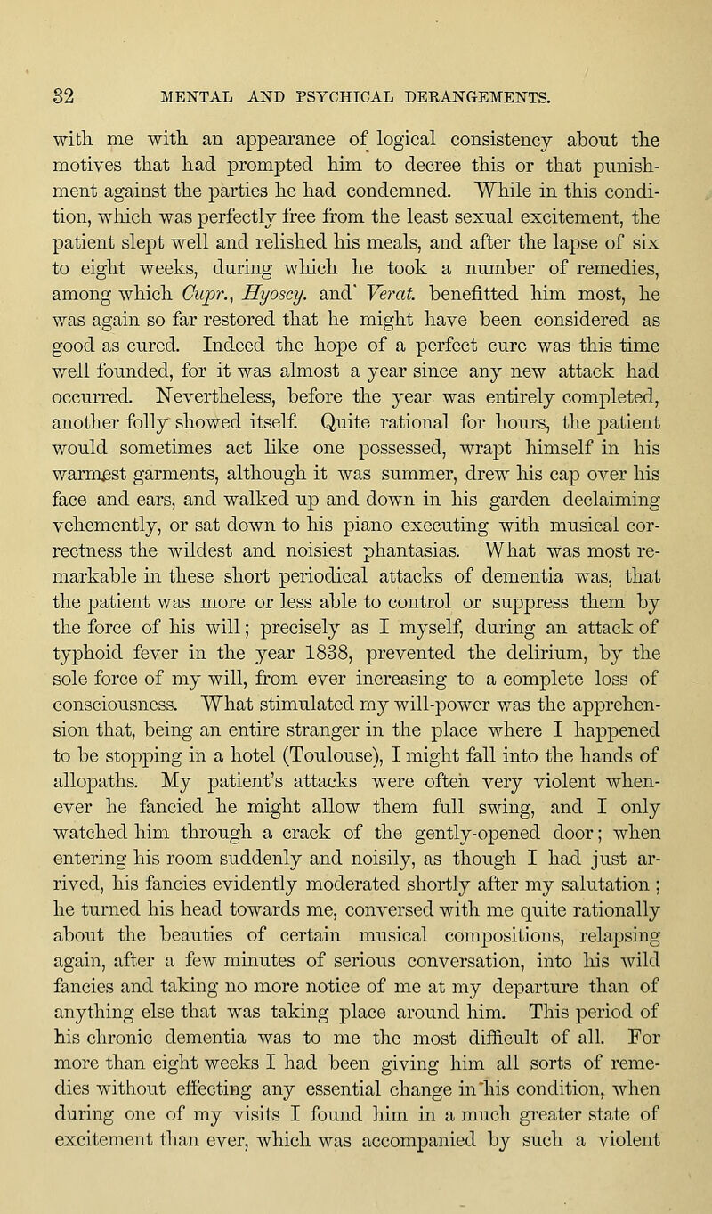 with me witli an appearance of logical consistency about tlie motives that had prompted him to decree this or that punish- ment against the parties he had condemned. While in this condi- tion, which was perfectly free fi'om the least sexual excitement, the patient slept well and relished his meals, and after the lapse of six to eight weeks, during which he took a number of remedies, among which Cupr.^ Hyoscy. and' Verat benefitted him most, he was again so far restored that he might have been considered as good as cured. Indeed the hope of a perfect cure was this time well founded, for it was almost a year since any new attack had occurred. ISTevertheless, before the year was entirely completed, another folly showed itself Quite rational for hours, the patient would sometimes act like one possessed, wrapt himself in his warmest garments, although it was summer, drew his cap over his face and ears, and walked up and down in his garden declaiming vehemently, or sat down to his piano executing with musical cor- rectness the wildest and noisiest phantasias. What was most re- markable in these short periodical attacks of dementia was, that the patient was more or less able to control or suppress them by the force of his will; precisely as I myself, during an attack of typhoid fever in the year 1838, prevented the delirium, by the sole force of my will, from ever increasing to a complete loss of consciousness. What stimulated my will-power was the apprehen- sion that, being an entire stranger in the place where I happened to be sto|)ping in a hotel (Toulouse), I might fall into the hands of allopaths. My patient's attacks were ofteii very violent when- ever he fancied he might allow them full swing, and I only watched him through a crack of the gently-opened door; when entering his room suddenly and noisily, as though I had just ar- rived, his fancies evidently moderated shortly after my salutation ; he turned his head towards me, conversed with me quite rationally about the beauties of certain musical compositions, relapsing again, after a few minutes of serious conversation, into his wild fancies and taking no more notice of me at my departure than of anything else that was taking place around him. This period of his chronic dementia was to me the most difficult of all. For more than eight weeks I had been giving him all sorts of reme- dies without effecting any essential change in his condition, when during one of my visits I found him in a much greater state of excitement than ever, which was accompanied by such a violent