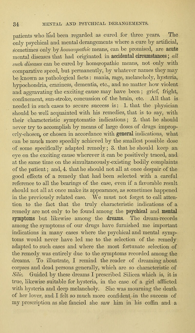 patients wlio liad been regarded as cured for three years. The only psychical and mental derangements where a cure by artificial, sometimes only by hamoiopatliic means, can be promised, are acute mental diseases that had originated in accidental circumstaiices; all such diseases can be cured by homoeopathic means, not only with comparative speed, but permanently, by whatever names they may be known as pathological facts : mania, rage, melancholy, hysteria, hypochondria, craziness, dementia, etc., and no matter how violent and aggravating the exciting cause may have been ; grief, fright, confinement, sun-stroke, concussion of the brain, etc. All that is needed in such cases to secure su.ccess is: 1. that the physician should be well acqu.ainted with his remedies, that is to say, with their characteristic symptomatic indications; 2. that he should never try to accomplish by means of large doses of drugs improp- erly-choseUp or chosen in accordance with general indications, what can be much more speedily achieved by the smallest possible dose of some specifically adapted remedy; 8. that he should keep an eye on the exciting cause wherever it can be positively traced, and at the same time on the simultaneously-existing bodily complaints of the patient; and, 4. that he should not all at once despair of the good effects of a remedy that had been selected with a careful reference to all the bearings of the case, even if a favorable result should not all at once make its appearance, as sometimes hapjDcned in the previously related case. We must not forget to call atten- tion to the fact that the truly characteristic indications of a remedy are not only to be found among the psychical and mental symptoms but likewise among the dreams. The dream-records among the symptoms of our drugs have furnished me important indications in many cases where the psychical and mental symp- toms would never have led me to the selection of the remedy adapted to such cases and where the most fortunate selection of the remedy was entirely due to the symptoms recorded among the dreams. To illustrate, I remind the reader of dreaming about corpses and dead persons generally, which are so characteristic of Silic. Guided by these dreams I prescribed Silicea which is, it is true, likewise suitable for hysteria, in the case of a girl afflicted with hysteria and deep melancholy. She was mourning the deatli of her lover, and I felt so much more confident in the success of my prescription as she fancied she saw him in his coffin and a