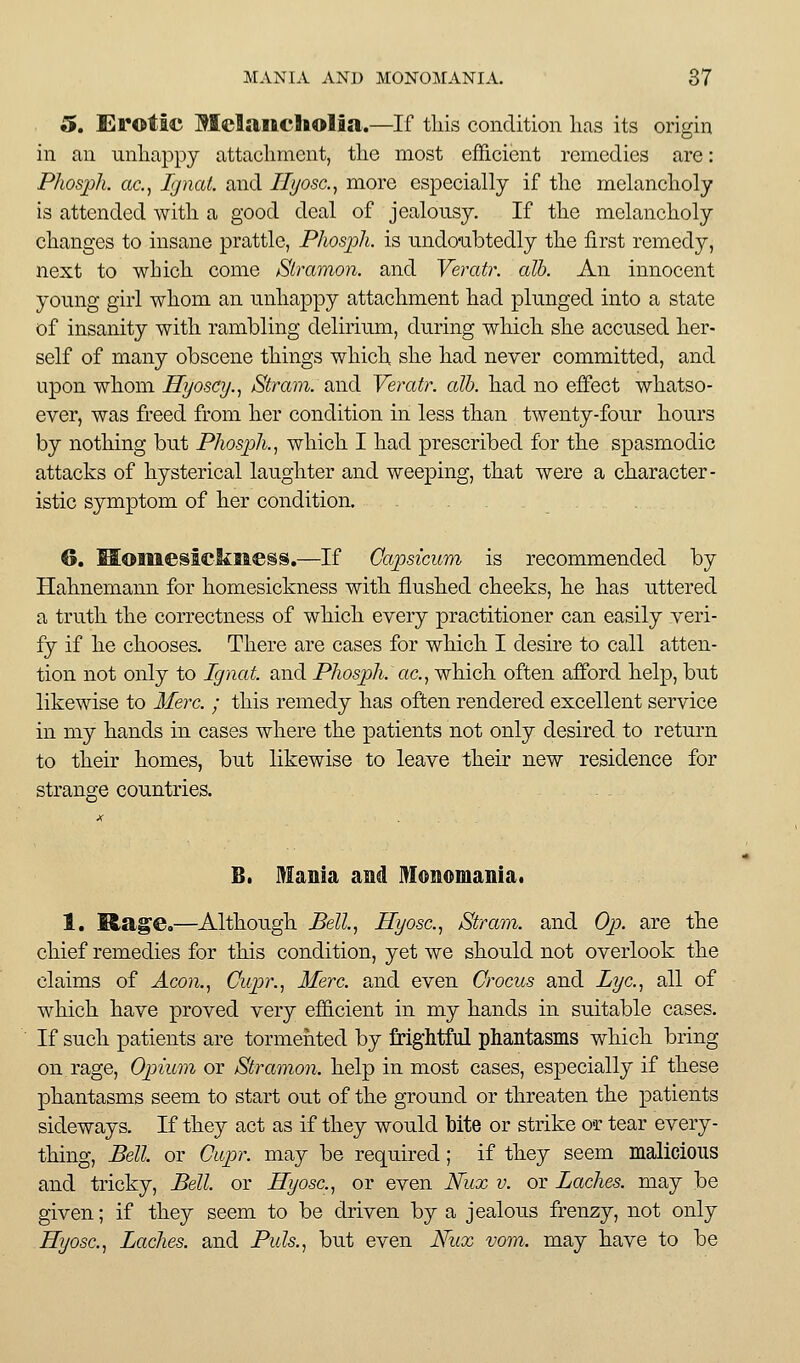 5. Erotic MelaiftcSiolia.—If tins condition lias its origin in an unhappy attachment, the most efficient remedies are: Phosph. ac, Ignai. and Ilyosc.^ more especially if the melancholy is attended with a good deal of jealousy. If the melancholy changes to insane prattle, Phosph. is undoubtedly the first remedy, next to which come Slramon. and Yeratr. alb. An innocent young girl whom an unhappy attachment had plunged into a state of insanity with rambling delirium, during which she accused her- self of many obscene things whicl\ she had never committed, and upon whom Hyoscy.., Strain, and Yeratr. alb. had no effect whatso- ever, was freed from her condition in less than twenty-four hours by nothing but Phosph.^ which I had prescribed for the spasmodic attacks of hysterical laughter and weeping, that were a character- istic symptom of her condition. 6. MomesicliMess.—If Capsicum is recommended by Hahnemann for homesickness with flushed cheeks, he has uttered a truth the correctness of which every practitioner can easily veri- fy if he chooses. There are cases for which I desire to call atten- tion not only to Ignat. and Phosph. ac, which often afibrd help, but likewise to Merc. ; this remedy has often rendered excellent service in my hands in cases where the patients not only desired to return to their homes, but likewise to leave their new residence for strano;e countries. B. Mania aM Monomania. 1. Rag'e.—Although &U., Hyosc.j Stram. and Op. are the chief remedies for this condition, yet we should not overlook the claims of Aeon., Cupr., Merc, and even Crocus and Lye, all of which have proved very efficient in my hands in suitable cases. If such patients are tormented by frightful phantasms which bring on rage, Opium or Stramon. help in most cases, especially if these phantasms seem to start out of the ground or threaten the patients sideways. If they act as if they would bite or strike or tear every- thing. Bell, or Ciipr. may be required; if they seem malicious and tricky. Bell, or Hyosc, or even Nux v. or Laches, may be given; if they seem to be driven by a jealous frenzy, not only Hyosc, Laches, and Puis., but even Nux vom. may have to be