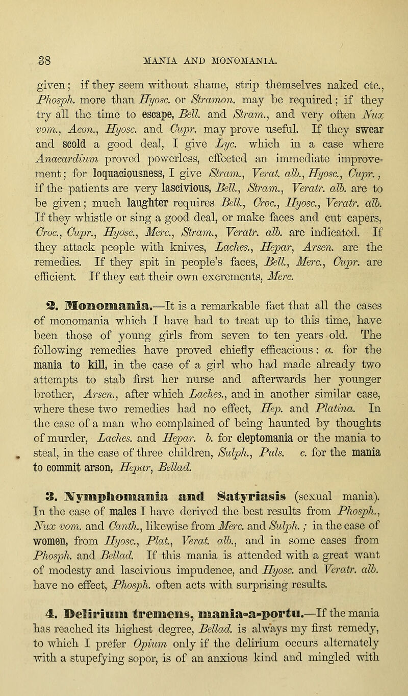 given; if they seem witliout sliame, strip themselves naked etc., Phosph. more than Hyosc. or Stramon. may be required; if they try all the time to escape, Bell, and Strain.^ and very often Nux vom.^ Aco7i., Hyosc. and Ciqjr. may prove useful. If they swear and scold a good deal, I give Lye. which in a case where Anacardium proved powerless, effected an immediate improve^ ment; for loquaciousness, I give Stram.^ Verat alb.., Hyosc, Ciipr., if the patients are very lascivious. Bell., Stram., Veratr. alb. are to be given; much laughter requires Bell, Croc, Hyosc, Veratr. alb. If they whistle or sing a good deal, or make faces and cut capers, Croc, Cupr., Hyosc, Merc, Strain., Veratr. alb. are indicated. If they attack people with knives. Laches., Hepar, Arsen. are the remedies. If they spit in people's faces. Bell, Merc, Cupr. are efficient. If they eat their own excrements, Merc 2. MonomaBaia.—It is a remarkable fact that all the cases of monomania which I have had to treat up to this time, have been those of young girls from seven to ten years old. The following remedies have proved chiefly efficacious: a. for the mania to kiU, in the case of a girl who had made already two attempts to stab first her nurse and afterwards her younger brother, Arsen., after which Laches., and in another similar case, where these two remedies had no effect. Hep. and Platina. In the case of a man who complained of being haunted by thoughts of murder. Laches, and Hepar. b. for cleptomania or the mania to steal, in the case of three children, Sulph., Puis, c for the mania to commit arson, Hepar, Bellad. 3. ]\ryiiiplft©miaiiia and Satyriasis (sexual mania). In the case of males I have derived the best results from Phosph., Nux vom. and Canth., likewise from Merc and Sulph. ; in the case of women, from Hyosc, Plat, Verat. alb., and in some cases from Phosph. and Bellad. If this mania is attended with a great want of modesty and lascivious impudence, and Hyosc and Veratr. alb. have no effect, Phosph. often acts with surprising results. 4. Delirimn tr©iiaeii§, iiiamia-a-portii.—If the mania has reached its highest degree, Bellad. is always my first remedy, to which I prefer Opium only if the delirium occurs alternately with a stupefying sopor, is of an anxious kind and mingled with