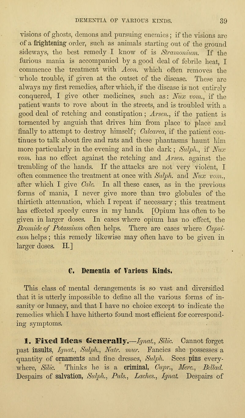 visions of gliosts, demons and pursning enemies; if the visions arc of a frightening order, such as animals starting out of the ground sideways, the best remedy I know of is Stramonium. If the furious mania is accompanied by a good deal of febrile heat, I commence the treatment with Aeon, which often removes the whole trouble, if given at the outset of the disease. These are always my first remedies, after which, if the disease is not entirely conquered, I give other medicines, such as: Nux vom., if the patient wants to rove abou.t in the streets, and is troubled with a good deal of retching and constipation; Arsen., if the patient is tormented by anguish that drives him from place to place and finally to attempt to destroy himself; Calcarea, if the patient con- tinues to talk about fire and rats and ihese phantasms haunt him more particularly in the evening and in the dark ; SuljjJi., if Nitx vom. has no effect against the retching and Arsen. against the trembling of the hands. If the attacks are not very violent, I often commence the treatment at once with Sulph. and Nux vom-., after which I give Cede. In all these cases, as in the previous forms of mania, I never give more than two globules of the thirtieth attenuation, which I repeat if necessary; this treatment has effected speedy cures in my hands. [Opium has often to be given in larger doses. In cases where opium has no effect, the Bromide of Potassium often helps. There are cases where Capsi- cum helps; this remedy likewise may often have to be given in larger doses. H.] €. Dementia of Various Kinds. This class of mental derangements is so vast and diversified that it is utterly impossible to define all the various forms of in- sanity or lunacy, and that I have no choice except to indicate the remedies which I have hitherto found most efficient for correspond- ing symptoms. 1. Fixed Mea§ Crcaierally.—Tgnat, Silic. Cannot forget past insults, Ignat.^ Sulph.^ Natr. mur. Fancies she possesses a quantity of ornaments and fine dresses, Sulph. Sees pins every- where, SUie. Thinks he is a criminal, Cvpr.^ Merc.^ Bellad. Despairs of salvation, Sulph., Puis., Laehes., Ignat. Despairs of