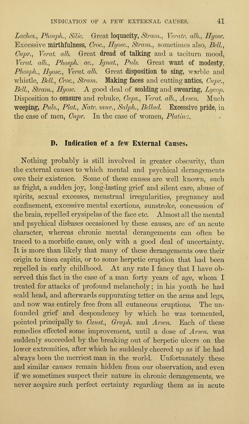 Laches.^ Phospli,.^ Silic. Grrcat loquacity, fStravi., Vcndr. alh.^ Hyosc. Excessive mtrthfulness, Croc.^ Hyosc.^ Stmm., sometimes also, Bell, Ctqyr., Verat alb. Great dread of talking and a taciturn mood, Verat. alb., Phosjjh. ac, Ignat, Puis. Grreat want of modesty, Phospk, Hyosc, Verat alb. Great disposition to sing, warble and wliistle, Bell, Croc., Strain. Making faces and cutting antics, Cupr., Bell, Stram., Hyosc. A good deal of scolding and swearing, Lycop. Disposition to censure and rebuke. Caps., Yerat. alb., Arsen. Much weeping, Puis., Plat, Natr. mur., Sulp)h., Bellacl Excessive pride, in the case of men, Cupr. In the case of women, Plaiina. D. Indication of a few External Causes. Nothing probably is still involved in greater obscurity, than the external causes to which mental and psychical derangements owe their existence. Some of these causes are well known, such as fright, a sudden joy, longdasting grief and silent care, abuse of Spirits, sexual excesses, menstrual irregularities, pregnancy and confinement, excessive mental exertions, sunstroke, concussion of the brain, repelled erysipelas of the face etc. Almost all the mental and psychical diseases occasioned by these causes, are of an acute character, whereas chronic mental derangements can often be traced to a morbific cause, only with a good deal of uncertainty. It is more than likely that many of these derangements owe their origin to tmea capitis, or to some herpetic eruption that had been repelled in early childhood. At any rate I fancy that I have ob- served this fact in the case of a man forty years of age, whom I treated for attacks of profound melancholy; in his youth he had scald head, and afterwards suppurating tetter on the arms and legs, and now was entirely free from all cutaneous eruptions. The un- founded grief and despondency by which he was tormented, pointed principally to Caust, Graph, and Ai^sen. Each of these remedies effected some improvement, until a dose of Arsen. was suddenly succeeded by the breaking out of herpetic ulcers on the lower extremities, after which he suddenly cheered up as if he had always been the merriest man in the world. Unfortunately these and similar causes remain hidden from our observation, and even if we sometimes suspect their nature in chronic derangements, we never acquire such perfect certainty regarding them as in acute