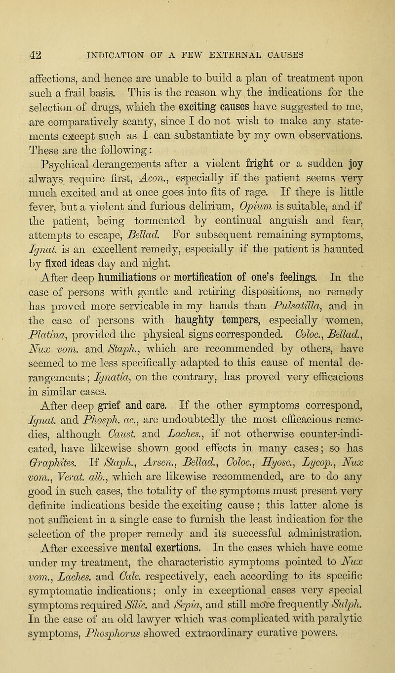 affections, and lience are unable to build a plan of treatment upon sucli a frail basis. This is the reason why the indications for the selection of drugs, which the exciting causes have suggested to me, are comparatively scanty, since I do not wish to make any state- ments except such as I can substantiate by my own observations. These are the following: Psychical derangements after a violent Mght or a sudden joy always require first, Aco7i.^ especially if the patient seems very much excited and at once goes into fits of rage. If there is little fever, but a violent and furious delirium, Opium is suitable, and if the patient, being tormented by continual anguish and fear, attempts to escape, Bellad. For subsequent remaining symptoms, Ignat. is an excellent remedy, especially if the patient is haunted by fixed ideas day and night. After deep humiliations or mortification of one's feelings. In the case of persons with gentle and retiring dispositions, no remedy has proved more servicable in my hands than Pulsatilla^ and in the case of persons with haughty tempers, especially women, Platina^ provided the physical signs corresponded. Goloc.^ Bellad.^ Nux vom. and Staph. ^ which are recommended by others, have seemed to me less specifically adapted to this cause of mental de- rangements ; Ignatia, on the contrary, has proved very efi&cacious in similar cases. After deep grief and care. If the other symptoms correspond, Ignat and Phosph. ac, are undoubtedly the most efiicacious reme- dies, although Gaust. and Laches., if not otherwise counter-indi- cated, have likewise shown good effects in many cases; so has Graphites. If Staph., Arsen., Bellad., Coloc, Hyosc, Lycop., Nux vom., Verat. alb., which are likewise recommended, are to do any good in such cases, the totality of the sjnnptoms must present very definite indications beside the exciting cause; this latter alone is not sufficient in a single case to furnish the least indication for the selection of the proper remedy and its successfal administration. After excessive mental exertions. In the cases which have come under my treatment, the characteristic symptoms pointed to Nux vom.. Laches, and Calc. respectively, each according to its specific symptomatic indications; only in exceptional cases very special symptoms required/S'i'^/r. and Sepia, and still more frequently >S'i!(Zp/i, In the case of an old lawyer which was complicated with paralytic symptoms. Phosphorus showed extraordinary curative powers.