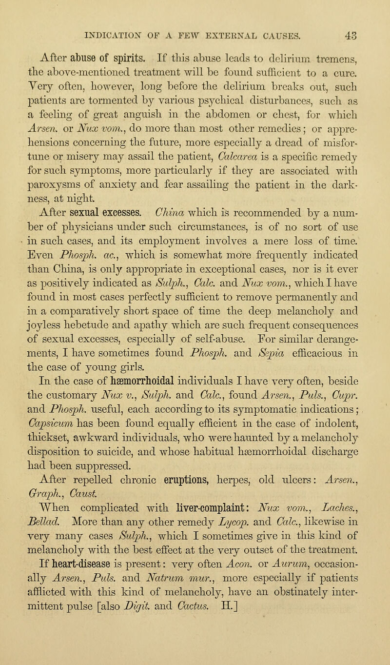 After abuse of spirits. If tliis abuse leads to delirium tremens, the above-mentioned treatment will be found sufficient to a cure. Very often, however, long before tlie delirium breaks out, sucli patients are tormented by various psycliical disturbances, sacli as a feeling of great anguish in the abdomen or chest, for which Arsen. or JVux vom., do more than most other remedies ; or appre- hensions concerning the future, more especially a dread of misfor- tune or misery may assail the patient, Calcarea is a specific remedy for such symptoms, more particularly if they are associated with paroxysms of anxiety and fear assailing the patient in the dark- ness, at night. After sexual excesses. China which is recommended by a num- ber of physicians under such circumstances, is of no sort of use in such cases, and its employment involves a mere loss of time. Even Phosph. ac.^ which is somewhat more frequently indicated, than Chma, is only appropriate in exceptional cases, nor is it ever as positively indicated as SulpJi., Cede, and Nux vovi., which I have found in most cases perfectly sufficient to remove permanently and in a comparatively short space of time the deep melancholy and joyless hebetude and apathy which are such frequent consequences of sexual excesses, especially of self-abuse. For similar derange- ments, I have sometimes found PhospJi. and /Sepia efficacious in the case of yoimg girls. In the case of hsemorrhoidal individuals I have very often, beside the customary Nicx v., Sidph. and Calc.^ found Arsen.^ Pids., Cupr. and Phosph. useful, each according to its symptomatic indications; Capsicum has been found equally efficient in the case of indolent, thickset, awkward individuals, who were haunted by a melancholy disposition to suicide, and whose habitual heemorrhoidal discharge had been suppressed. After repelled chronic eruptions, herpes, old ulcers: Arsen.., Graph. ^ Caust. When complicated with Mver-complalnt: Mix vom., Laches., Bellad. More than any other remedy Lycop. and Calc, likewise in very many cases Sidph., which I sometimes give in this kind of melancholy with the best effect at the very outset of the treatment. If heart-disease is present: very often Aeon, or Aurum, occasion- ally Arsen., Puis, and Natrum mur., more especially if patients afflicted with this kind of melancholy, have an obstinately inter- mittent pulse [also Pigit. and Cactus. H.]