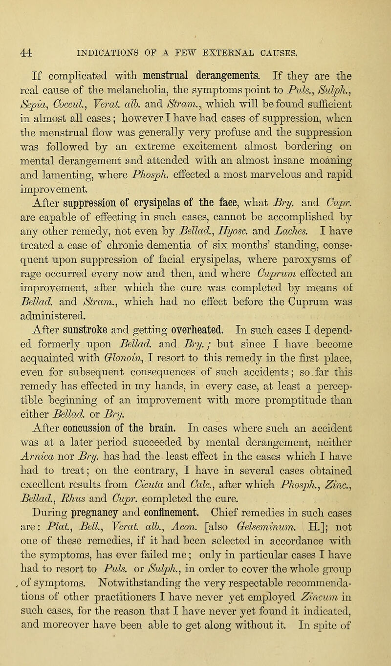 If complicated with menstrual derangements. If tliey are tlie real cause of the melancholia, the symptoms point to Puls.^ Sulph.^ Sepia^ Coccul.^ Yerat. alb. and Stram., which will be found sufficient in almost all cases; however I have had cases of suppression, when the menstrual flow was generally very profuse and the suppression was followed by an extreme excitement almost bordering on mental derangement and attended with an almost insane moaning and lamenting, where Pliosph, effected a most marvelous and rapid improvement. After suppression of erysipelas of the face, what Bry. and Cupr. are capable of effecting in such cases, cannot be accomplished by any other remedy, not even by Bellad., Hyosc. and Laches. I have treated a case of chronic dementia of six months' standing, conse- quent upon suppression of facial erysipelas, where paroxysms of rage occurred every now and then, and where Cuprum effected an improvement, after which the cure was completed by means of Bellad. and Stram., which had no effect before the Cuprum was administered. After sunstroke and getting overheated. In such cases I depend- ed formerly upon Bellad. and Bry.; but since I have become acquainted with Glonoin, I resort to this remedy in the first place, even for subsequent consequences of such accidents; so far this remedy has effected in my hands, in every case, at least a percep- tible beginning of an improvement with more promptitude than either Bellad. or B^y. After concussion of the brain. In cases where such an accident was at a later period succeeded by mental derangement, neither Arnica nor Bry. has had the least effect in the cases which I have had to treat; on the contrary, I have in several cases obtained excellent results from Cicuta and Calc.^ after which Phosph.^ Zinc.^ Bellad.^ Rhus and Cupr. completed the cure. During pregnancy and coniinement. Chief remedies in such cases are: Plat.^ Bell, Verat alb., Aeon, [also Oelseriiinum. li.]; not one of these remedies, if it had been selected in accordance with the symptoms, has ever failed me; only in particular cases I have had to resort to Puis, or Sulph., in order to cover the whole group , of symptoms. Notwithstanding the very respectable recommenda- tions of other practitioners I have never yet employed Zincum in such cases, for the reason that I have never yet found it indicated, and moreover have been able to get along without it. In spite of