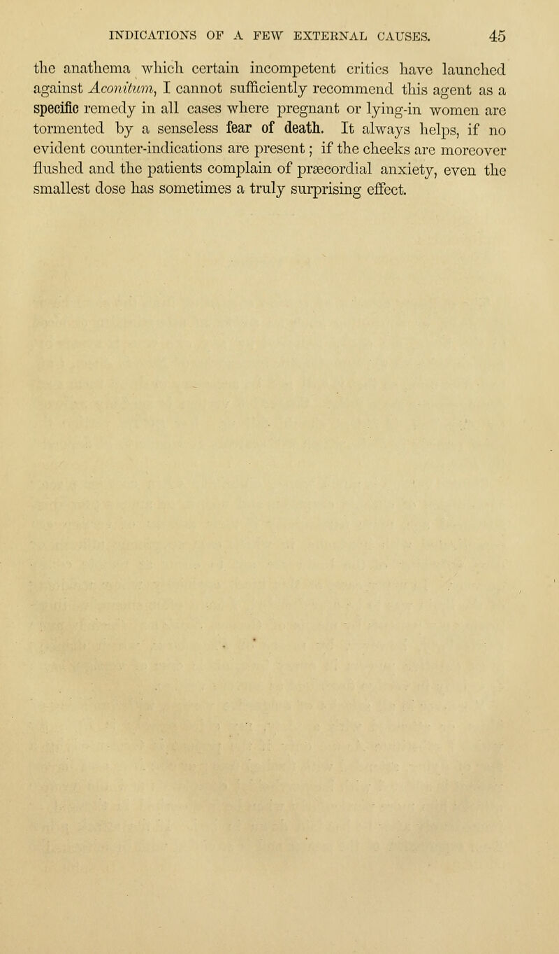 tlic anathema wliicli certain incompetent critics have launched against Aconitum^ I cannot sufficiently recommend this agent as a specific remedy in all cases where pregnant or lying-in women are tormented by a senseless fear of death. It always helps, if no evident counter-indications arc present; if the cheeks are moreover flushed and the patients comj)lain of prsecordial anxiety, even the smallest dose has sometimes a truly surprising effect.