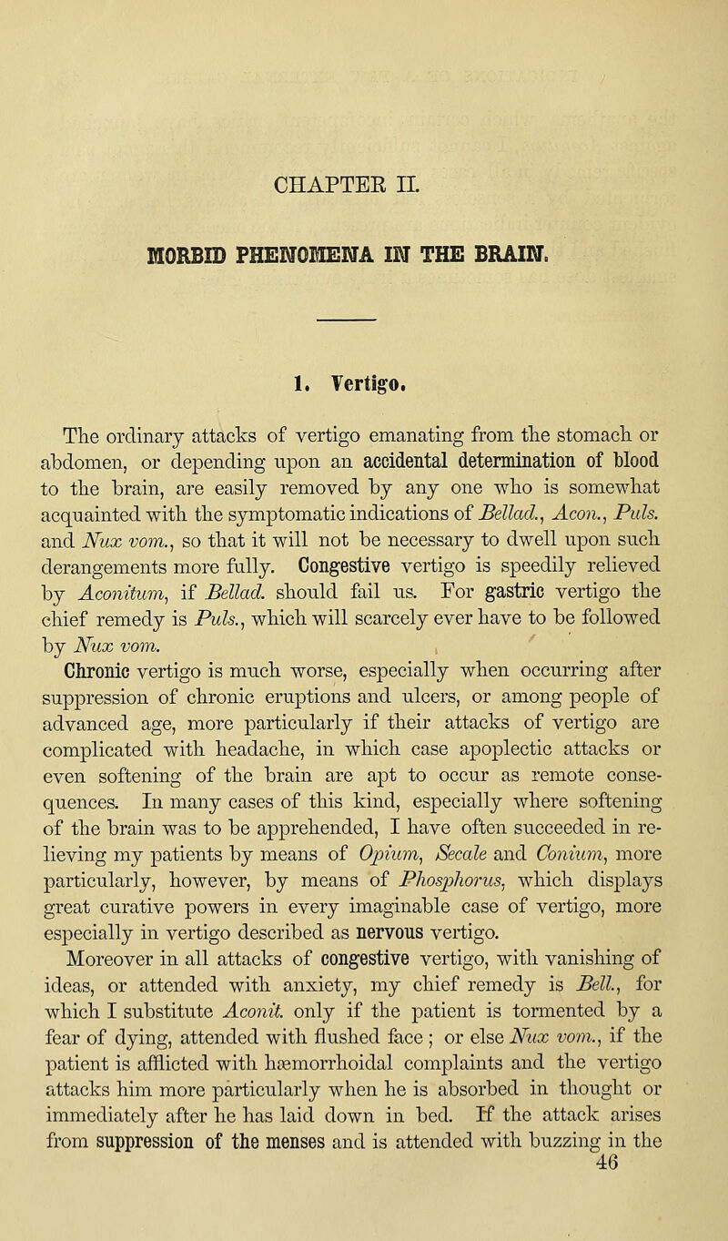 CHAPTER IL HORBID PHENOMENA IN THE BRAIN. 1, Vertigo. THe ordinary attacks of vertigo emanating from tlie stomacli or abdomen, or depending upon an accidental determination of blood to tlie brain, are easily removed by any one wlio is somewhat acquainted with, the symptomatic indications of Bellad., Aeon., Puis. and Nux vom., so that it will not be necessary to dwell upon such derangements more fully. Congestive vertigo is speedily relieved by Aconitum, if Bellad. should fail us. For gastric vertigo the chief remedy is Puls..^ which will scarcely ever have to be followed by Nux vom. Chronic vertigo is much worse, especially when occurring after suppression of chronic eruptions and ulcers, or among people of advanced age, more particularly if their attacks of vertigo are complicated with headache, in which case apoplectic attacks or even softening of the brain are apt to occur as remote conse- quences. In many cases of this kind, especially where softening of the brain was to be apprehended, I have often succeeded in re- lieving my patients by means of Opium, Secale and Conium, more particularly, however, by means of Phosphorus, which displays great curative powers in every imaginable case of vertigo, more esj)ecially in vertigo described as nervous vertigo. Moreover in all attacks of congestive vertigo, with vanishing of ideas, or attended with anxiety, my chief remedy is Bell, for which I substitute Aconit. only if the patient is tormented by a fear of dying, attended with flushed face ; or else Nux vom., if the patient is afflicted with hsemorrhoidal complaints and the vertigo attacks him more particularly when he is absorbed in thought or immediately after he has laid down in bed. If the attack arises from suppression of the menses and is attended with buzzing in the