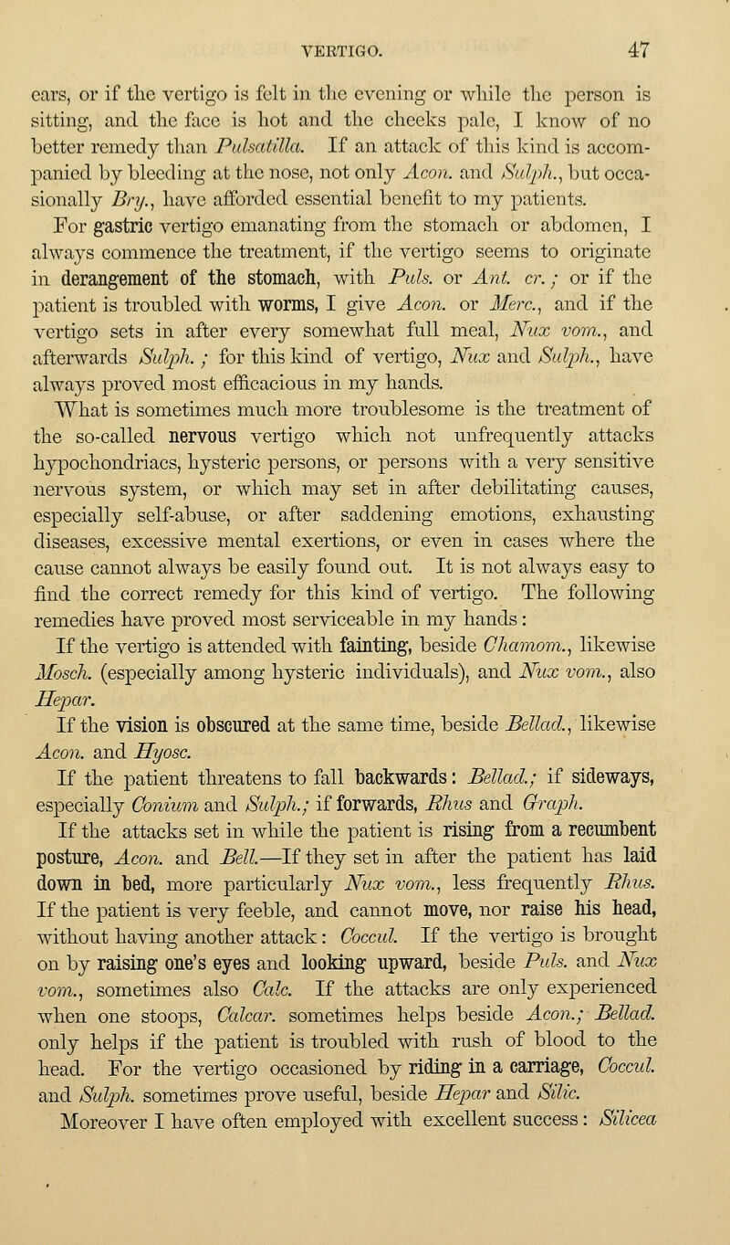 cars, or if the vertigo is felt in the evening or while tlic person is sitting, and the face is hot and the cheeks pale, I know of no better remedy than Pulsatilla. If an attack of this kind is accom- panied by bleeding at the nose, not only Aeon, and Sulph.^ but occa- sionally Bnj..^ have afforded essential benefit to my patients. For gastric vertigo emanating from the stomach or abdomen, I always commence the treatment, if the vertigo seems to originate in derangement of the stomach, with Puis, or Ant. cr.; or if the patient is troubled with worms, I give Aeon, or Merc.^ and if the vertigo sets in after every somewhat full meal, Nux vom., and afterwards jSulph. ; for this kind of vertigo, Nux and Sulph.^ have always proved most efficacious in my hands. What is sometimes much more troublesome is the treatment of the so-called nervous vertigo which not unfrequently attacks hypochondriacs, hysteric persons, or persons with a very sensitive nervous system, or which may set in after debilitating causes, especially self-abuse, or after saddening emotions, exhausting diseases, excessive mental exertions, or even in cases where the cause cannot always be easily found out. It is not always easy to find the correct remedy for this kind of vertigo. The following remedies have proved most serviceable in my hands: If the vertigo is attended with fainting, beside Chamom.^ likewise IIoscJi. (especially among hysteric individuals), and Niix vom., also Separ. If the vision is obscured at the same time, beside ^e^Zad, likewise Acooi. and Hyosc. If the patient threatens to fall backwards: Bellad.; if sideways, especially Conium and Sulph.; if forwards, Rhus and Oraph. If the attacks set in while the patient is rising from a recumbent posture, Aeon, and Bell.—If they set in after the patient has laid down in bed, more particularly Nux vom., less frequently Phus. If the patient is very feeble, and cannot move, nor raise his head, without having another attack: Coccul. If the vertigo is brought on by raising one's eyes and looking upward, beside Puis, and Nux vom., sometimes also Calc. If the attacks are only experienced when one stoops, Calcar. sometimes helps beside Aeon.; Bellad. only helps if the patient is troubled with rush of blood to the head. For the vertigo occasioned by riding in a carriage, Coceid. and Sulph. sometimes prove u.seful, beside Hep)ar and Silic. Moreover I have often employed with excellent success: Silicea