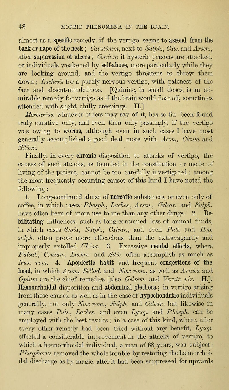 almost as a specific remedy, if tlie vertigo seems to ascend from the back or nape of the neck; Causiicwn, next to Sulph.^ Gale, and Arsen.., after suppression of ulcers; Conium if hysteric persons are attacked, or individuals weakened by seK-abuse, more particularly wkile tliey are looking around, and tke vertigo threatens to throw them down; Lachesis for a purely nervous vertigo, with paleness of the face and absent-mindedness. [Quinine, in small doses, is an ad- mirable remedy for vertigo as if the brain would float off, sometimes attended with slight chilly creepings. H.] Mercurms, whatever others may say of it, has so far been found truly curative only, and even then only passingly, if the vertigo was owing to worms, although even in such cases I have most generally accomplished a good deal more with Acon.^ Cicuta and Silicea. Finally, in every chronic disposition to attacks of vertigo, the causes of such attacks, as founded in the constitution or mode of living of the patient, cannot be too carefully investigated; among the most frequently occurring causes of this kind I have noted the following: 1. Long-continued abuse of narcotic substances, or even only of coffee, in which cases Phosph.^ Laches.^ Arsen.^ Calcar. and Sidph. have often been of more use to me than any other drugs. 2. De- bilitating influences, such as long-continued loss of animal fluids, in which cases /Sepia, /Sulph., Calcar., and even Puis, and HeiJ. suljph. often prove more efficacious than the extravagantly and improperly extolled China. 3. Excessive mental efforts, where Pulsat, Conium, Laches, and Silic. often accomplish as much as Nux. voni. 4. Apoplectic habit and fi-equent congestions of the head, in which Aeon., Bellad. and Nux vom., as well as Arnica and Opium are the chief remedies [also Gelsem. and Yeratr. vir. H.]. HoBmorrhoidal disposition and abdominal plethora; in vertigo arising from these causes, as well as in the case of hypochondriac individuals generally, not only Nux vom., Sulph. and Calcar. but likewise in many cases Puis., Laches, and even Lycop. and Phosph. can be employed with the best results ; in a case of this kind, where, after every other remedy had been tried without any benefit, Lycop. effected a considerable improvement in the attacks of vertigo, to which a hsemorrhoidal individual, a man of 68^years, was subject; Phosphorus removed the whole trouble by restoring the hoemorrhoi- dal discharge as by magic, after it had been suppressed for upwards