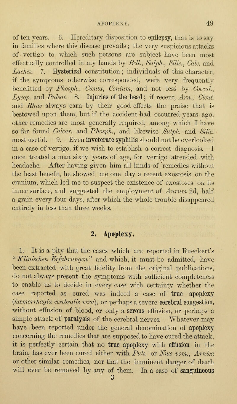 of ten years. 6. Ilercditaiy disposition to epilepsy, that is to say in families wliere this disease prevails; the very suspicious attacks of vertigo to which such persons are subject have been most effectually controlled in my hands by Bell.^ Sulpli.^ Silic, Calc. and Laches. 7. Hysterical constitution; individuals of this character, if the symptoms otherwise corresponded, were very frequently benefitted by Phospli., Clcuta^ Conium^ and not less by Coccid.^ Lijcoj). and Fulsat. 8. Injuries of the head; if recent, J.m., Cicut. and JRInis always earn by their good effects the praise that is bestowed upon them, but if the accident had occurred years ago, other remedies are most generally required, among which I have so far found Calcar. and Phosph., and likewise Sulph. and Silic. most useful. 9. Even inveterate syphilis should not be overlooked in a case of vertigo, if we wish to establish a correct diagnosis. I once treated a man sixty years of age, for vertigo attended with headache. After having given him all kinds of remedies without the least benefit, he showed me one day a recent exostosis on the cranium, which led me to suspect the existence of exostoses on its inner surface, and suggested the employment of Aurum 2d, half a grain every four days, after which the whole trouble disappeared entirely in less than three weeks. 2. Apoplexy, 1. It is a pity that the cases which are reported in Eueckert's '■^Klinischen Erfahrungen^^ and which, it must be admitted, have been extracted with great fidelity from the original publications, do not always present the symptoms with sufficient completeness to enable us to decide in every case with certainty whether the case reported as cured was indeed a case of true apoplexy {hcemorrhagia cerehralis vera), or perhaps a severe cerebral congestion, without effusion of blood, or only a serous effusion, or perhaps a simple attack of paralysis of the cerebral nerves. Whatever may have been reported under the general denomination of apoplexy concerning the remedies that are supposed to have cured the attack, it is perfectly certain that no true apoplexy with effusion in the brain, has ever been cured either with Puis, or Niix vom., Arnica or other similar remedies, nor that the imminent dang-er of death will ever be removed by any of them. In a case of sanguineous 3