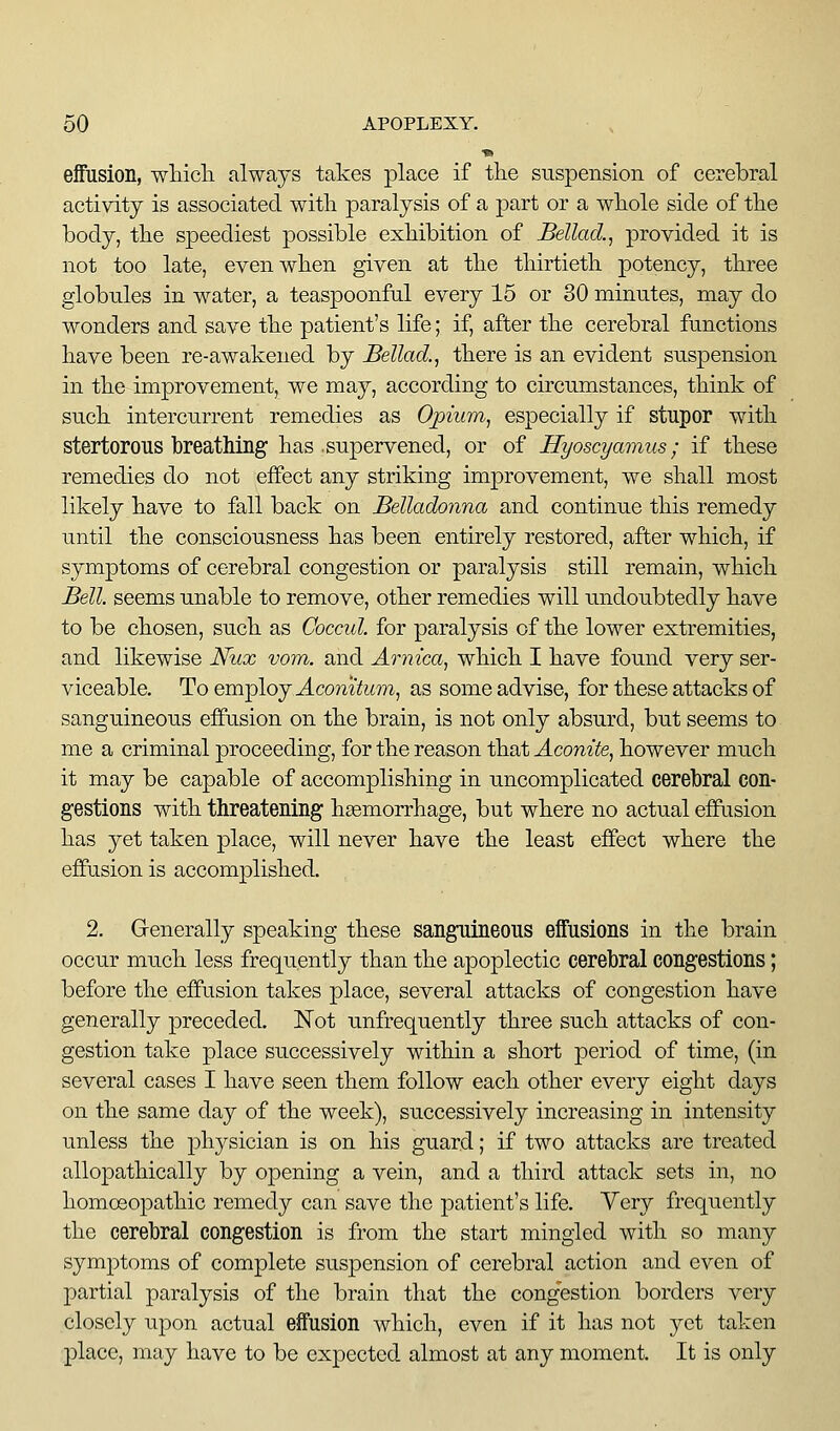 ■» effusion, wMcli always takes place if tlie suspension of cerebral activity is associated witli paralysis of a part or a wliole side of the body, tlie speediest possible exhibition of Bellad.^ provided it is not too late, even when given at the thirtieth potency, three globules in water, a teaspoonful every 15 or 30 minutes, may do wonders and save the patient's life; if, after the cerebral functions have been re-awakened by Bellad., there is an evident suspension in the improvement, we may, according to circumstances, think of such intercurrent remedies as Opium, especially if stupor with stertorous breathing has supervened, or of Hyoscyamus; if these remedies do not effect any striking improvement, we shall most likely have to fall back on Belladonna and continue this remedy until the consciousness has been entirely restored, after which, if symptoms of cerebral congestion or paralysis still remain, which Bell, seems unable to remove, other remedies will undoubtedly have to be chosen, such as Coccid. for paralysis of the lower extremities, and likewise Nux vom. and Arnica, which I have found very ser- viceable. To employ ^comYwTO, as some advise, for these attacks of sanguineous effusion on the brain, is not only absurd, but seems to me a criminal proceeding, for the reason that Aconite, however much it may be capable of accomplishing in uncomplicated cerebral con- gestions with threatening hasmorrhage, but where no actual efPiision has yet taken place, will never have the least effect where the effusion is accomplished. 2. Generally speaking these sanguineous effusions in the brain occur much less frequently than the apoplectic cerebral congestions; before the effusion takes place, several attacks of congestion have generally preceded. Not unfrequently three such attacks of con- gestion take place successively within a short period of time, (in several cases I have seen them follow each other every eight days on the same day of the week), successively increasing in intensity unless the physician is on his guard; if two attacks are treated allopathically by opening a vein, and a third attack sets in, no homosopathic remedy can save the patient's life. Very frequently the cerebral congestion is from the start mingled with so many symptoms of complete suspension of cerebral action and even of partial paralysis of the brain that the congestion borders very closely upon actual effusion which, even if it has not yet taken place, may have to be expected almost at any moment. It is only