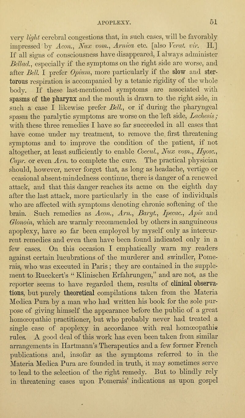 very ligld cerebral congestions that, in such cases, will be favorably- impressed by xicon., Nux vom., Arnica etc. [also Veral vir. II.] If all signs of consciousness have disaj^peared, I always administer JBcUad., especially if the symptoms on the right side are worse, and after Bell I prefer Opium^ more particularly if tbe slow and ster- torous respiration is accompanied by a tetanic rigidity of the whole body. If these last-mentioned symptoms are associated with spasms of the pharynx and tlie mouth is drawn to the right side, in such a case I likewise prefer Bell, or if during the jjharyngeal spasm the paralytic symptoms are worse on the left side, Lachesis ; with these three remedies I have so far succeeded in all cases that liave come under my treatment, to remove the first threatening symptoms and to improve the condition of the patient, if not altogether, at least sufficiently to enable Coccul, Nux vom-, Hyosc, Cupr. or even Am. to complete the cure. The practical physician should, however, never forget that, as long as beadaclie, vertigo or ccasional absent-mindedness continue, there is danger of a renewed attack, and that this danger reaches its acme on the eighth day after the last attack, more particularly in the case of individuals who are affected with symptoms denoting chronic softening of the brain. Such remedies as Aeon., Am., Baryt, Ipecac., Apis and Olonoin, which are warmly recommended by others in sanguineous apoplexy, have so far been employed by myself only as intercur- rent remedies and even then have been found indicated only in a few cases. On this occasion I emphatically warn my readers against certain lucubrations of the murderer and swindler, Pome- rais, who was executed in Paris ; they are contained in the supple- ment to Eueckert's  Klinischen Erfahrungen, and are not, as the reporter seems to have regarded them, results of dinlcal observa- tions, bu.t purely theoretical compilations taken from the Materia Medica Pura by a man who had written his book for the sole pur- pose of giving himself the appearance before the public of a great homoeopathic practitioner, but who probably never had treated a single case of apoplexy in accordance with real homoeopathi® rules. A good deal of this work has even been taken from similar arrangements in Hartmann's Therapeutics and a few former French piiblications and, insofar as the symptoms referred to in the Materia Medica Pura are founded in truth, it may sometimes serve to lead to the selection of the right remedy. But to blindly rely in threatening cases upon Pomerais' indications as upon gospel