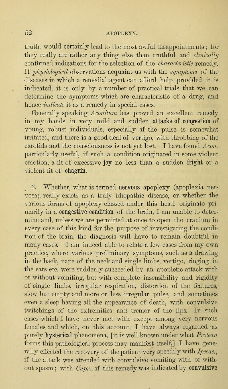 truth, would certainly lead to the most awful disappointments; for they really are rather any thing else than truthful and clinically confirmed indications for the selection of the characteristic remedy. If physiological observations acquaint us with the symptoms of the diseases in which a remedial agent can afford help provided it is indicated, it is only by a number of practical trials that we can determine the symptoms which are characteristic of a drug, and hence indicate it as a remedy in special cases. Generally speaking Aconitum has proved an excellent remedj^ in my hands in very mild and sudden attacks of congestion of young, robust individuals, especially if the pulse is somewhat irritated, and there is a good deal of vertigo, with throbbing of the carotids and the consciousness is not yet lost. I have foimd Aeon. particularly useful, if such a condition originated in some violent emotion, a fit of excessive joy no less than a sudden fright or a violent fit of chagrin. 8. Whether, what is termed nervous apoplexy (apoplexia ner- vosa), really exists as a truly idiopathic disease, or whether the various forms of apoplexy classed under this head, originate pri- marily in a congestive condition of the brain, I am unable to deter- mine and, unless we are permitted at once to open the cranium in every case of this kind for the purpose of investigating the condi- tion of the brain, the diagnosis will have to remain doubtful in many cases. I am indeed able to relate a few cases from my own practice, where various preliminary symptoms, such as a drawing in the back, nape of the neck and single limbs, vertigo, ringing in the ears etc. were suddenly succeeded by an apopletic attack with or without vomiting, but with complete insensibility and rigidity of single limbs, irregular respiration, distortion of the features, slow but empty and more or less irregular pidse, and sometimes even a sleep having all the appearance of death, with convulsive twitchings of the extremities and tremor of the lijDS. In such cases which I have never met with except among very nervous females and which, on this accoimt, I have always regarded as purely hysterical phenomena, [it is well known under what Protean forms this pathological process may manifest itself,] I have gene- rally effected the recovery of the patient very speedily with Ipecac.^ if the attack was attended with convulsive vomiting with or with- out spasm; with Cupr.^ if this remedy was indicated by convulsive