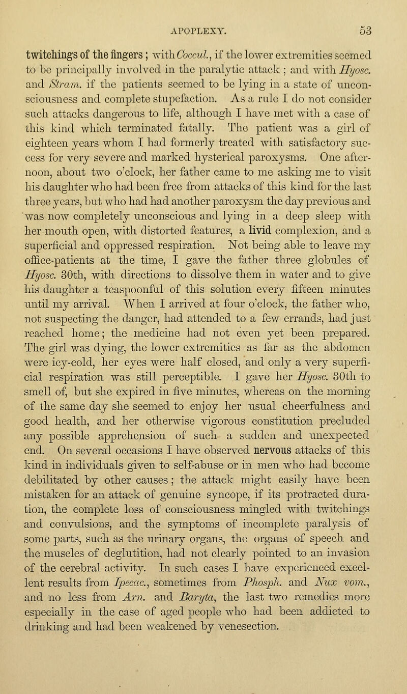 twitcliings of the fingers; witliCoccul, if tlic lower extremities seemed to be principally involved in tlie paralytic attack ; and with Ilyosc. and Strain, if tlic patients seemed to be lying in a state of uncon- sciousness and complete stupefaction. As a rule I do not consider sucli attacks dangerous to life, altbougli I have met with a case of this kind which terminated fatally. The patient was a girl of eighteen years whom I had formerly treated with satisfactory suc- cess for very severe and marked hysterical paroxysms. One after- noon, about two o'clock, her father came to me asking me to visit his daughter who had been free from attacks of this kind for the last three years, but who had had another paroxysm the day previous and was now completely unconscious and lying in a deep sleep with her mouth open, with distorted features, a livid complexion, and a superficial and oppressed respiration. ISTot being able to leave my office-patients at the time, I gave the father three globules of Ilyosc. 30th, with directions to dissolve them in water and to give his daughter a teaspoonful of this solution every fifteen minutes until my arrival. AVhen I arrived at four o'clock, the father who, not suspecting the danger, had attended to a few errands, had just reached home; the medicine had not even yet been jprep^'i'ed. The girl was dying, the lower extremities as far as the abdomen were icy-cold, her eyes were half closed, and only a very superfi- cial respiration was still perceptible. I gave her Hyosc. 30th to smell of, but she expired in five minutes, whereas on the morning of the same day she seemed to enjoy her usual cheerfulness and good health, and her otherwise vigorous constitution precluded any possible apprehension of such a sudden and unexpected end. On several occasions I have observed nervous attacks of this kind in individuals given to self-abuse or in men who had become debilitated by other causes; the attack might easily have been mistaken for an attack of genuine syncope, if its protracted diu-a- tion, the complete loss of consciousness mingled with twitcliings and convulsions, and the symptoms of incomplete paralysis of some parts, such as the urinary organs, the organs of speech and the muscles of deglutition, had not clearly pointed to an invasion of the cerebral activity. In such cases I have experienced excel- lent results from Ipecac, sometimes from Phospli. and Nux vorn., and no less from Am. and Baryta, the last two remedies more especially in the case of aged people who had been addicted to drinking and had been weakened by venesection.