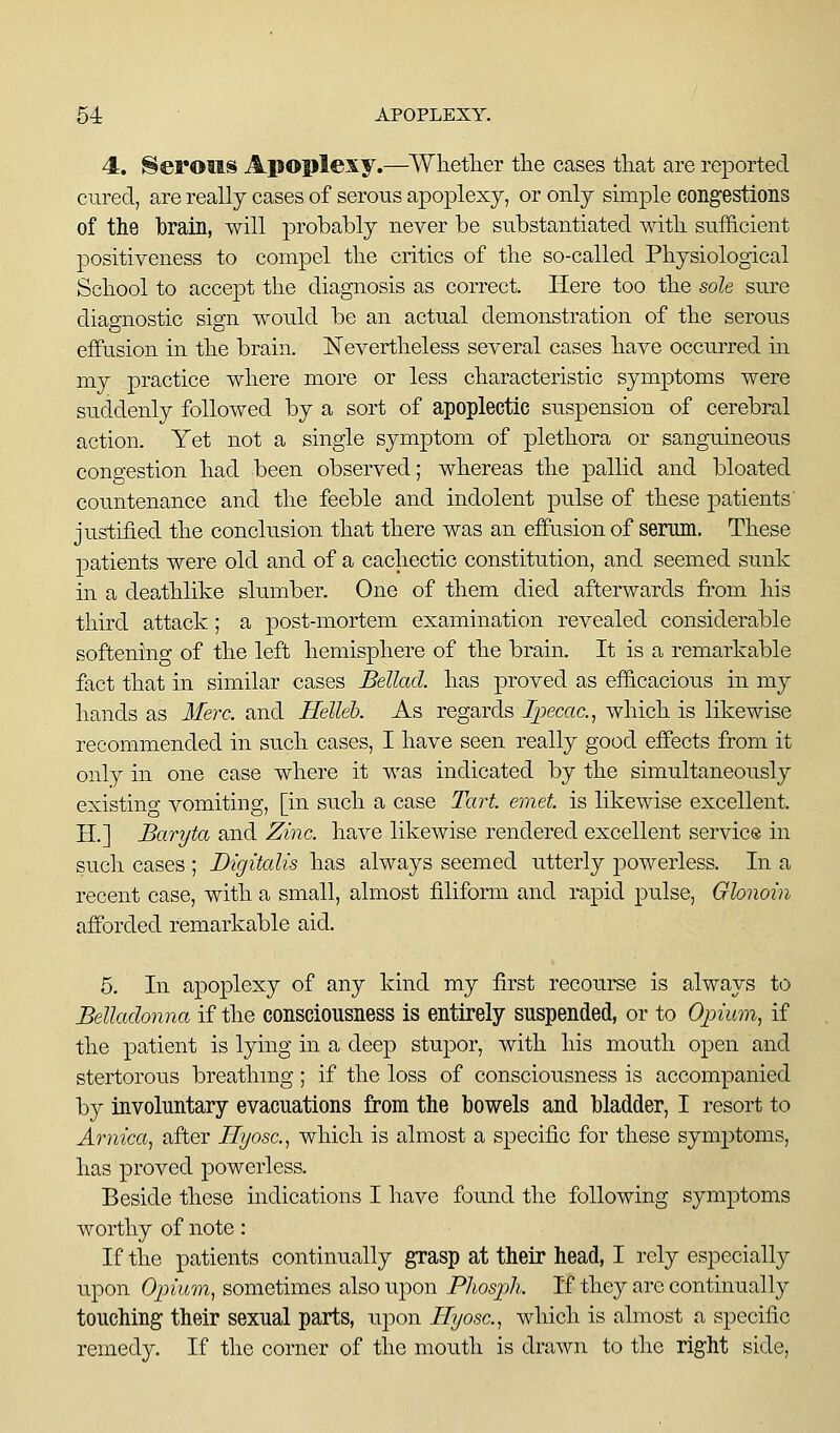 4. herons Apoplexy.—^Whether the cases tliat are reported cured, are really cases of serous apoplexy, or only simple congestions of the brain, will probably never be substantiated witli sufficient positiveness to compel tlie critics of tlie so-called Physiological School to accept the diagnosis as correct. Here too the sole sure diao^nostic sign would be an actual demonstration of the serous effusion in the brain. Nevertheless several cases have occurred in my practice where more or less characteristic symptoms were suddenly followed by a sort of apoplectic suspension of cerebral action. Yet not a single symptom of plethora or sanguineous congestion had been observed; whereas the pallid and bloated countenance and the feeble and indolent pulse of these patients' justified the conclusion that there was an effusion of serum. These patients were old and of a cachectic constitution, and seemed sunk in a deathlike slumber. One of them died afterwards from his third attack; a post-mortem examination revealed considerable softening of the left hemisphere of the brain. It is a remarkable fact that in similar cases Bellad. has proved as efficacious in my hands as Merc, and Helleb. As regards Ipecac.^ which is likewise recommended in such cases, I have seen really good effects from it only in one case where it was indicated by the simultaneously existing vomiting, [in such a case Tart emet. is likewise excellent. H.] Baryta and Zinc, have likewise rendered excellent service in such cases ; Digitalis has always seemed utterly powerless. In a recent case, with a small, almost filiform and rapid pulse, Glonoin affiorded remarkable aid. 5. In apoplexy of any kind my first recourse is always to Belladonna if the consciousness is entirely suspended, or to Opium, if the patient is lying in a deep stupor, with his mouth open and stertorous breathing ; if the loss of consciousness is accompanied by involuntary evacuations from the bowels and bladder, I resort to Arnica, after Hyosc, which is almost a specific for these symptoms, has proved powerless. Beside these indications I have found the following symptoms worthy of note: If the patients continually grasp at their head, I rely especially upon Opium, sometimes also upon Phosph. If they arc continually touching their sexual parts, upon Hyosc, which is almost a specific remedy. If the corner of the mouth is drawn to the right side.