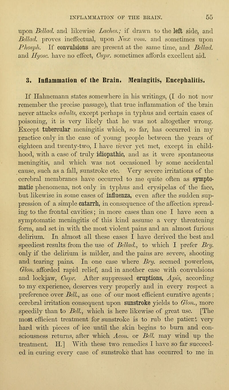 upon Bellad. and likewise Ladies.; if drawn to the left side, and Bellad. proves incilbctual, npon Nux vom. and sometimes upon Phosjyh. If convulsions are present at the same time, and Bellad. and Hyosc. have no effect, Cup\ sometimes affords excellent aid. 3. Inflammation of the Brain. Meningitis, Encephalitis. If Hahnemann states somewhere in his writings, (I do not now remember the precise passage), that true inflammation of the brain never attacks adults^ except perhaps in typhus and certain cases of poisoning, it is very likely that he was not altogether wrong. Except tubercular meningitis which, so far, has occurred in my practice only in the case of young people between the years of eighteen and twenty-two, I have never yet met, except in child- hood, with a case of truly idiopathic, and as it were spontaneous meningitis, and which was not occasioned by some accidental cause, such as a fall, sunstroke etc. Yery severe irritations of the cerebral membranes have occurred to me quite often as sympto- matic phenomena, not only in typhus and erysipelas of the face, but likewise in some cases of influenza, even after the siidden sup- pression of a simple catarrh, in consequence of the affection spread- ing to the frontal cavities; in more cases than one I have seen a symptomatic meningitis of this kind assume a very threatening form, and set in with the most violent pains and an almost furious delirium. In almost all these cases I have derived the best and speediest results from the use of Bellad.^ to which I prefer Bry. only if the delirium is milder, and the pains are severe, shooting and tearing pains. In one case where By-y. seemed powerless, Glon. afforded rapid relief, and in another case with convulsions and lockjaw, Cupr. After suppressed eruptions, Apis, according to my experience, deserves very properly and in every respect a preference over Bell., as one of our most efficient curative agents ; cerebral irritation consequent upon sunstroke yields to Glon., more speedily than to Bell., which is here likewise of great use. [The most efficient treatment for sunstroke is to rub the patient very hard with pieces of ice until the skin begins to burn and con- sciousness returns, after which Aeon, or Bell, may wind up the treatment. H.] With these two remedies I have so far succeed- ed in curing every case of sunstroke that has occurred to me in