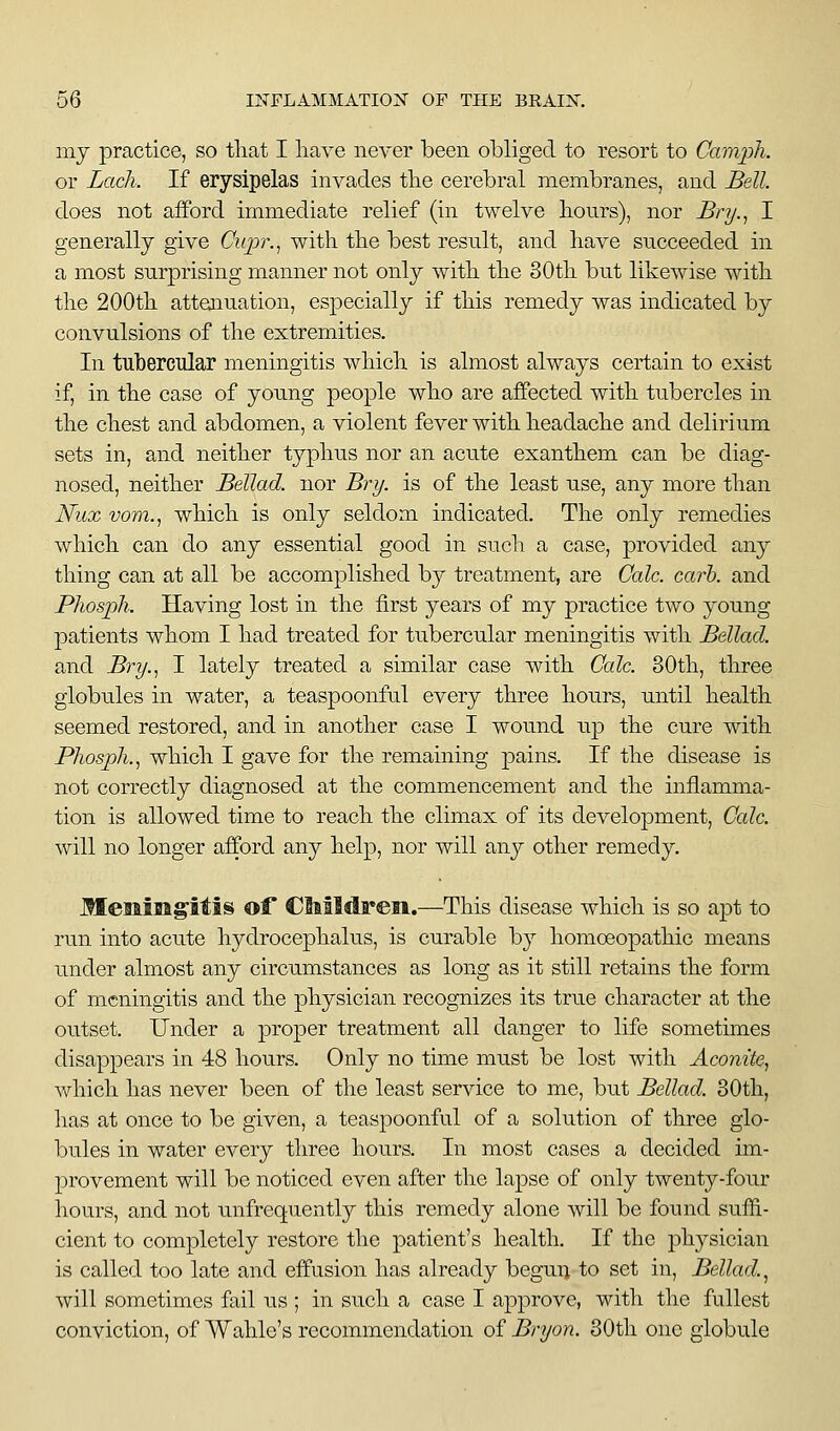 my practice, so that I liave never been obliged to resort to Camph. or Lack. If erysipelas invades tbe cerebral membranes, and Bell. does not afford immediate relief (in twelve liours), nor Bry.^ I generally give Cupr.^ with the best resnlt, and have succeeded in a most surprising manner not only with the 30th but likewise with the 200th atteaiuation, especially if this remedy was indicated by convulsions of the extremities. In tubercular meningitis which is almost always certain to exist if, in the case of young people who are affected with tubercles in the chest and abdomen, a violent fever with headache and delirium sets in, and neither typhus nor an acute exanthem can be diag- nosed, neither Bellad. nor Bry. is of the least use, any more than Nux vom.^ which is only seldom indicated. The only remedies which can do any essential good in such a case, provided any thing can at all be accomplished by treatment, are Cole. carh. and PhospJi. Having lost in the first years of my practice two young patients whom I had treated for tubercular meningitis with Bellad. and Bry.., I lately treated a similar case with Cole. 30th, three globules in water, a teaspoonful every three hours, until health seemed restored, and in another case I wound up the cure with PhospJi.^ which I gave for the remaining pains. If the disease is not correctly diagnosed at the commencement and the inflamma- tion is allowed time to reach the climax of its development. Cole. will no longer afford any help, nor will any other remedy. MeaaiBigitis of CBaildreii.—This disease which is so apt to run into acute hydrocephalus, is curable by homoeopathic means under almost any circumstances as long as it still retains the form of meningitis and the physician recognizes its true character at the outset. Under a proper treatment all danger to life sometimes disappears in 48 hours. Only no time must be lost with Aconite, which has never been of the least service to me, but Bellad. 30th, has at once to be given, a teaspoonful of a solution of three glo- bules in water every three hours. In most cases a decided im- provement will be noticed even after the lapse of only twenty-four hours, and not unfrequently this remedy alone will be found suffi- cient to completely restore the patient's health. If the physician is called too late and effusion has already begun to set in, Bellad..^ will sometimes fail us ; in such a case I approve, with the fullest conviction, of Wahle's recommendation of Bryon. 30th one globule