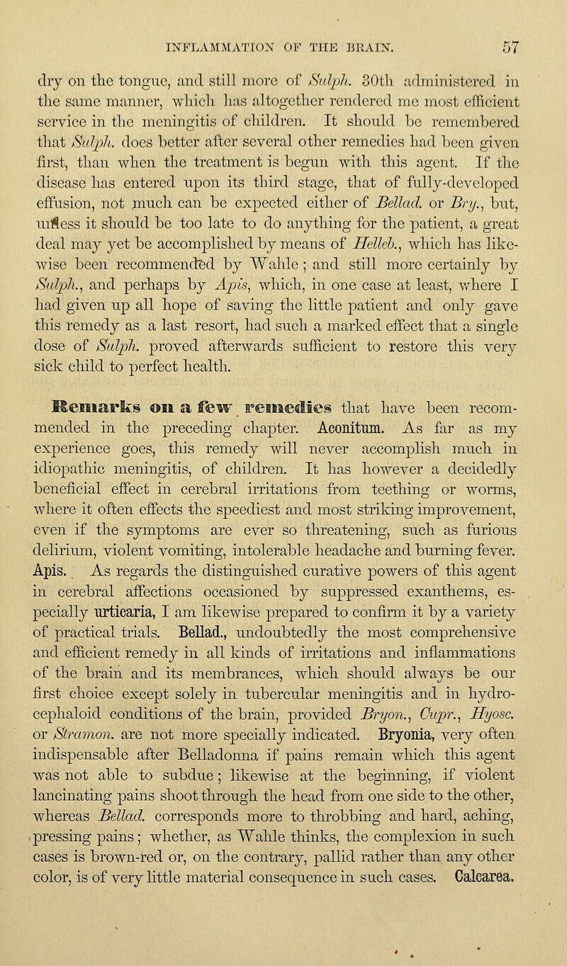 dry on tlic tongue, and still more of /Suljih. 30tli administered in tlie same manner, wliicli lias altogether rendered me most efficient service in the meningitis of cliildren. It slionld be remembered that /Sul^ph. does better after several other remedies had Ijcen given first, than when the treatment is begun with this agent. If the disease has entered upon its third stage, that of fully-developed effusion, not much can be expected either of Bellad. or Bnj.^ but, uilless it should be too late to do anything for the patient, a great deal may jei be accomplished by means of Helleb.^ which has like- wise been recommend?;d by Wahle; and still more cei-tainly by Sulph., and perhaps by Ajns, which, in one case at least, v/here I had given up all hope of saving the little patient and only gave this remedy as a last resort, had such a marked effect that a single dose of SalpJi. proved afterwards sufficient to restore this very sick child to perfect health. M.eiiiark@ oil a f&w FeMieclies that have been recom- mended in the preceding chapter. Aconitum. As far as my experience goes, this remedy will never accomplish much in idiopathic meningitis, of children. It has however a decidedly beneficial efiect in cerebral irritations from teething or worms, where it often effects the speediest and most striking improvement, even if the symptoms are ever so threatening, such as furious delirinm, violent vomiting, intolerable headache and burning fever. Apis. _ As regards the distinguished curative powers of this agent in cerebral affections occasioned by suppressed exanthems, es- pecially urticaria, I am likewise prepared to confirm it by a variety of practical trials. BeUad., undoubtedly the most comprehensive and efficient remedy in all kinds of irritations and inflammations of the brain and its membrances, which should always be our first choice except solely in tubercular meningitis and in hydro- cephaloid conditions of the brain, provided Bryon.^ Cupr.^ Hyosc. or Stramon. are not more specially indicated. Bryonia, very often indispensable after Belladonna if pains remain which this agent was not able to subdue; likewise at the beginning, if violent lancinating pains shoot through the head from one side to the other, whereas Bellad. corresponds more to throbbing and hard, aching, .pressing pains; whether, as Wahle thinks, the complexion in such cases is brown-red or, on the contrary, pallid rather than any other color, is of very little material consequence in such cases. Calcarea.