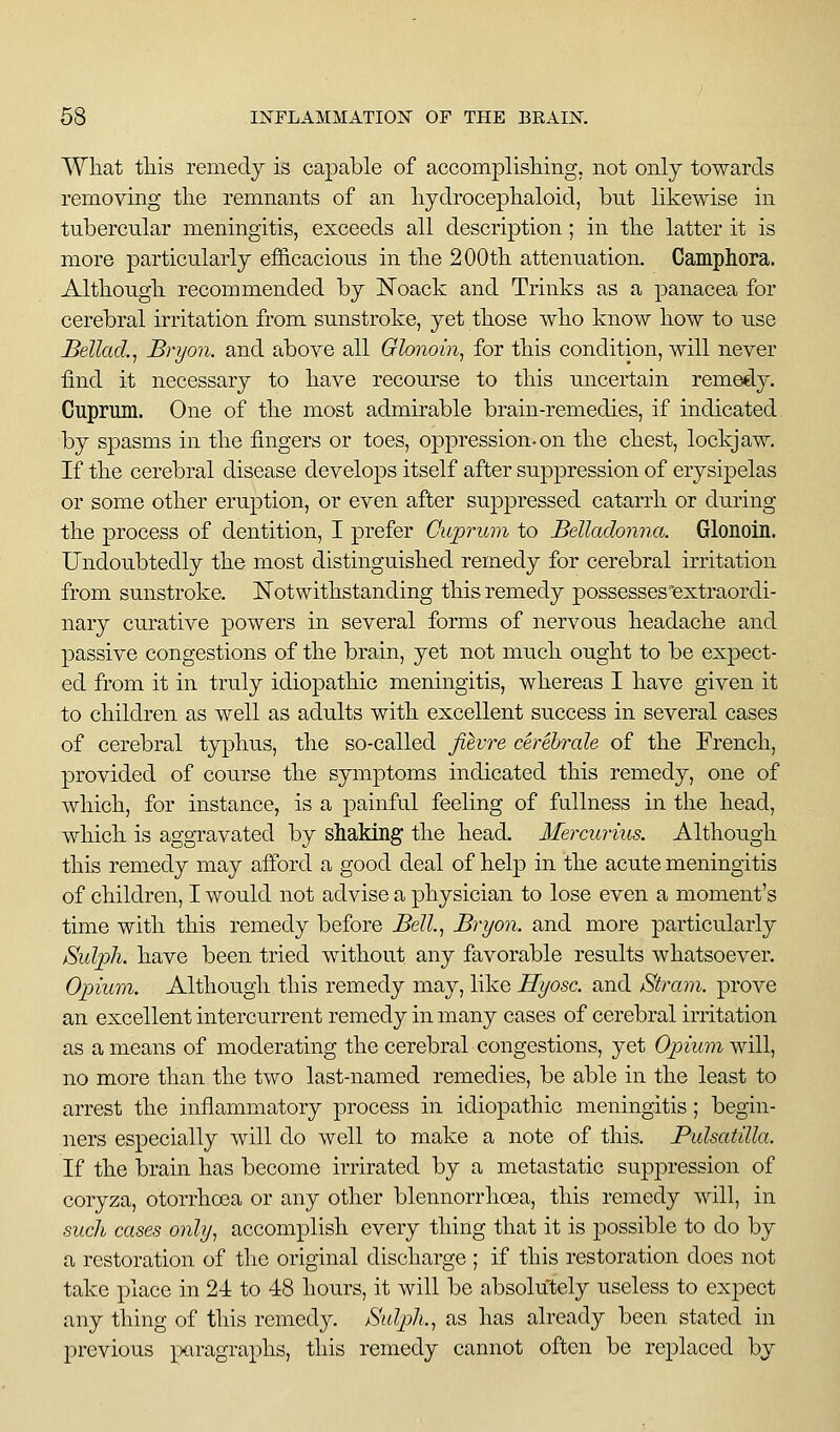 What tliis remedy is capable of accomplisliing, not only towards removing tlie remnants of an liydroceplialoid, but likewise in tubercular meningitis, exceeds all description; in the latter it is more particularly efficacious in the 200th attenuation. Campliora. Although recommended by I^^oack and Trinks as a panacea for cerebral irritation from sunstroke, yet those who know how to use Bellacl, Bryon. and above all Glonoin, for this condition, will never find it necessary to have recourse to this uncertain remedy. Cuprum. One of the most admirable brain-remedies, if indicated by spasms in the fingers or toes, oppression-on the chest, lockjaw. If the cerebral disease develops itself after suppression of erysipelas or some other eruption, or even after suppressed catarrh or during the process of dentition, I prefer Cuprum to Belladonna. Glonoin. Undoubtedly the most distinguished remedy for cerebral irritation from sunstroke. Notwithstanding this remedy possesses'extraordi- nary curative powers in several forms of nervous headache and passive congestions of the brain, yet not much ought to be expect- ed from it in truly idiopathic meningitis, whereas I have given it to children as well as adults with excellent success in several cases of cerebral typhus, the so-called fihvre cerebrale of the French, provided of course the symptoms indicated this remedy, one of which, for instance, is a painful feeling of fullness in the head, which is aggravated by shaking the head. Mercurius. Although this remedy may afPord a good deal of help in the acute meningitis of children, I would not advise a physician to lose even a moment's time with this remedy before Bell.^i Bryon. and more particularly Sulph. have been tried without any favorable results whatsoever. Opium. Although this remedy may, like Hyosc. and Stram. prove an excellent intercurrent remedy in many cases of cerebral irritation as a means of moderating the cerebral congestions, yet Opium will, no more than the two last-named remedies, be able in the least to arrest the inflammatory process in idiopathic meningitis; begin- ners especially will do well to make a note of this. Pulsatilla. If the brain has become irrirated by a metastatic suppression of coryza, otorrhoea or any other blennorrhoea, this remedy will, in such cases only, accomplish every thing that it is possible to do by a restoration of the original discharge ; if this restoration does not take place in 24 to 48 hours, it will be absolutely useless to expect any thing of this remedy. Sulph., as has already been stated in previous piragraphs, this remedy cannot often be replaced by