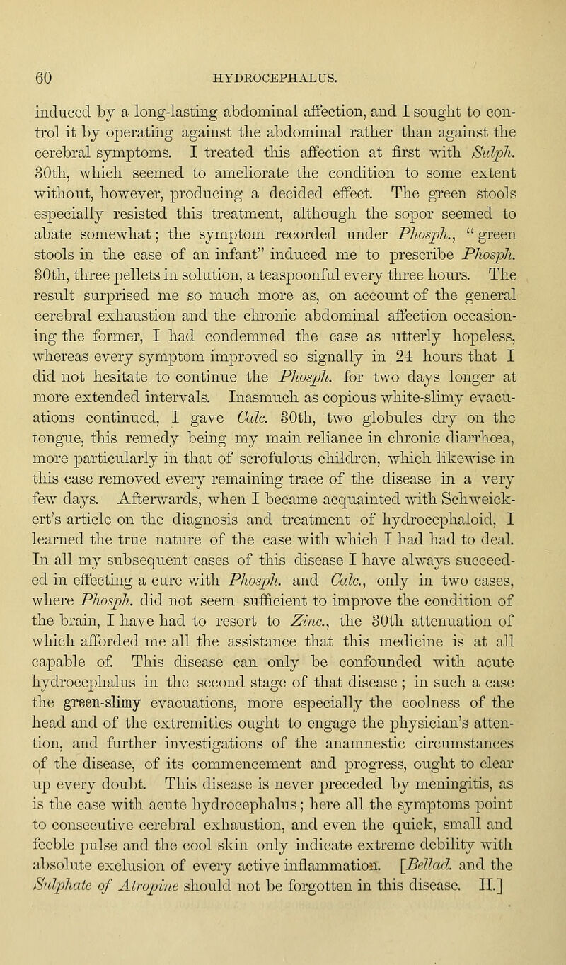 induced by a long-lasting abdominal affection, and I songlit to con- trol it by operating against tbe abdominal ratber tban against tbe cerebral symptoms. I treated tliis affection at first witb Sulph. 30tb, wliicli seemed to ameliorate the condition to some extent without, however, producing a decided effect. The green stools especially resisted this treatment, although the sopor seemed to abate somewhat; the symptom recorded under Phosph.,  gTeen stools in the case of an infant induced me to prescribe Phosph. 80th, three pellets in solution, a teaspoonful every three hours. The result surprised me so much more as, on account of the general cerebral exhaustion and the chronic abdominal affection occasion- ing the former, I had condemned the case as utterly hopeless, whereas every symptom improved so signally in 2-i hours that I did not hesitate to continue the Phosph. for two claj^s longer at more extended intervals. Inasmuch as copious white-slimy evacu- ations continued, I gave Calc. 80th, two globules dry on the tongue, this remedy being my main reliance in chronic diarrhoea, more particularly in that of scrofulous children, which likewise in this case removed every remaining trace of the disease in a very few days. Afterwards, when I became acquainted with Schweick- ert's article on the diagnosis and treatment of hydrocephaloid, I learned the true nature of the case with which I had had to deal. In all my subsequent cases of this disease I have always succeed- ed in effecting a cure with Phosph. and Calc, only in two cases, where Phosph. did not seem sufficient to improve the condition of the brain, I have had to resort to Zinc.., the 80th attenuation of which afforded me all the assistance that this medicine is at all capable of This disease can only be confounded with acute hydrocephalus in the second stage of that disease ; in such a case the green-sUmy evacuations, more especially the coolness of the head and of the extremities ought to engage the physician's atten- tion, and further investigations of the anamnestic circumstances of the disease, of its commencement and progress, ought to clear up every doubt. This disease is never preceded by meningitis, as is the case with acute hydrocephalus; here all the symptoms point to consecutive cerebral exhaustion, and even the quick, small and feeble pulse and the cool skin only indicate extreme debility with absolute exclusion of every active inflammation. [Bellad. and the Sulphate of Atroptine should not be forgotten in this disease. II.]