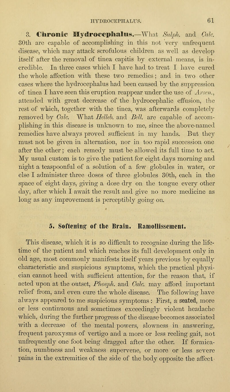 3. Cliroiiii* Mydrofcphaliis.—Wliat Halpli. and Ckdc. oOtli are capable of accomplisliing in this not vciy unfrequent disease, wliicli may attack scrofulous cliildren as well as develop itself after tlie removal of tinea capitis by external means, is in- credible. In tliree cases wliicli I have had to treat I have cured the whole affection with these two remedies; and in two other cases where the hydrocephalus had been caused by the suppression of tinea I have seen this eruption reappear under the use of Arsen.^ attended with great decrease of the hydrocephalic effusion, the rest of which, together with the tinea, was afterwards completely removed by Cole. What Helleh. and Bell, are capable of accom- plishing in tliis disease is unknown to me, since the above-named remedies have always proved sufficient in my hands. But they must not be given in alternation, nor in too rapid succession one after the other ; each remedy must be allowed its full time to act. My usual custom is to give the patient for eight days morning and night a teaspoonful of a solution of a few globules in water, or else I administer three doses of three globules 80th, each in the space of eight days, giving a dose dry on the tongue every other day, after which I await the result and give no more medicine as long as any improvement is perceptibly going oix 5. Softening^ ©f the Brain. RsiMoliissement. This disease, which it is so dif6.cult to recognize during the life- time of the patient and which reaches its full development only in old age, most commonly manifests itself years previous by equally characteristic and suspicious symptoms, which the practical physi- cian cannot heed with sufficient attention, for the reason that, if acted upon at the outset, Phosj)h. and Cede, may afford important relief from, and even cure the whole disease. The follcmdng have always appeared to me suspiciou.s symptoms : First, a seated, more or less continuous and sometimes exceedingly violent headache which, during the further progress of the disease becomes associated with a decrease of the mental powers, slowness in answering, frequent paroxysms of vertigo and a more or less reeling gait, not unfrequently one foot being dragged after the other. If formica- tion, numbness and weakness supervene, or more or less severe pains in the extremities of the side of the body opposite the affect-