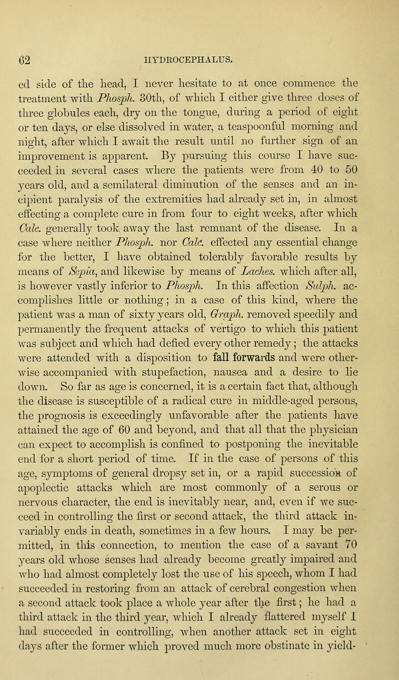 eel side of the head, I never hesitate to at once commence the treatment with Phosph. 30th, of which I either give three doses of three globules each, dry on the tongue, during a period of eight or ten days, or else dissolved in water, a teaspoonful morning and night, after which I await the result until no further sign of an improvement is apparent. By pursuing this course I have suc- ceeded in several cases where the patients were from 40 to 50 years old, and a semilateral diminution of the senses and an in- cipient paralysis of the extremities had already set in, in almost effecting a complete cure in from four to eight weeks, after which Cede, generally took away the last remnant of the disease. In a case where neither Phosph. nor Cole, effected any essential change for the better, I have obtained tolerably favorable results by means of Sejna, and likewise by means of Laches, which after all, is however vastly inferior to Phosph. In this affection Sidph. ac- complishes little or nothing; m a case of this kind, where the patient was a man of sixty years old, Graph, removed speedily and permanently the frequent attacks of vertigo to which this patient was subject and which had defied every other remedy; the attacks were attended with a disposition to fall forwards and were other- wise accompanied with stupefaction, nausea and a desire to lie down. So far as age is concerned, it is a certain fact that, although the disease is susceptible of a radical cure in middle-aged persons, the prognosis is exceedingly unfavorable after the patients have attained the age of 60 and beyond, and that all that the phj^-sician can expect to accomplish is confined to postponing the inevitable end for a short period of time. If in the case of persons of this age, symptoms of general dropsy set in, or a rapid succession of apoplectic attacks which are most commonly of a serous or nervous character, the end is inevitably near, and, even if we suc- ceed in controlling the first or second attack, the third attack in- variably ends in death, sometimes in a few hours. I may be per- mitted, in this connection, to mention the case of a savant 70 years old whose senses had already become greatly impaired and who had almost completely lost the use of his speech, whom I had succeeded in restoring from an attack of cerebral congestion when a second attack took place a whole year after the first; he had a third attack in the third year, which I already flattered myself 1 liad succeeded in controlling, when another attack set in eight days after the former which proved much more obstinate in yield-