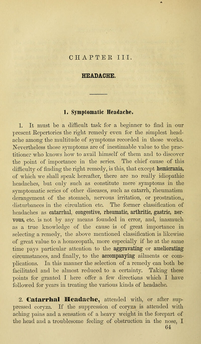 CHAPTEE III, HEADACHE. 1. Symptomatic Headache. 1. It must be a difficult task for a beginner to find in our present Eepertories tlie riglit remedy even for the simplest liead- aclie among tlie multitude of symptoms recorded in tliose works. Nevertlieless tliose symptoms are of inestimable value to tlie prac- titioner wko knows liow to avail himself of them and to discover the point of importance in the series. The chief cause of this difficulty of finding the right remedy, is this, that except hemicranla, of which we shall speak hereafter, there are no really idiopathic headaches, but only such as constitute mere symptoms in the symptomatic series of other diseases, such as catarrh, rheumatism derangement of the stomach, nervous irritation, or prostration,, disturbances in the circulation etc. The former classification of headaches as catarrhal, congestive, rheumatic, arthritic, gastric, ner- vous, etc. is not by any means founded in error, and, inasmuch as a true knowledge of the cause is of great importance in selecting a remedy, the above mentioned classification is likewise of great value to a homoeopath, more especially if he at the same time pays particular attention to tlie aggravating or ameliorating circumstances, and finally, to the accompanying ailments or com- plications. In this manner the selection of a remedy can both be facilitated and be almost reduced to a certainty. Taking these points for granted I here ofier a few directions which I have followed for years in treating the various kinds of headache. 2. Catarrhal Headache, attended with, or after sup- pressed coryza. If the suppression of coryza is attended with achiDg pains and a sensation of a heavy Aveight in the forepart of the head and a troublesome feeling of obstruction in the nose, I