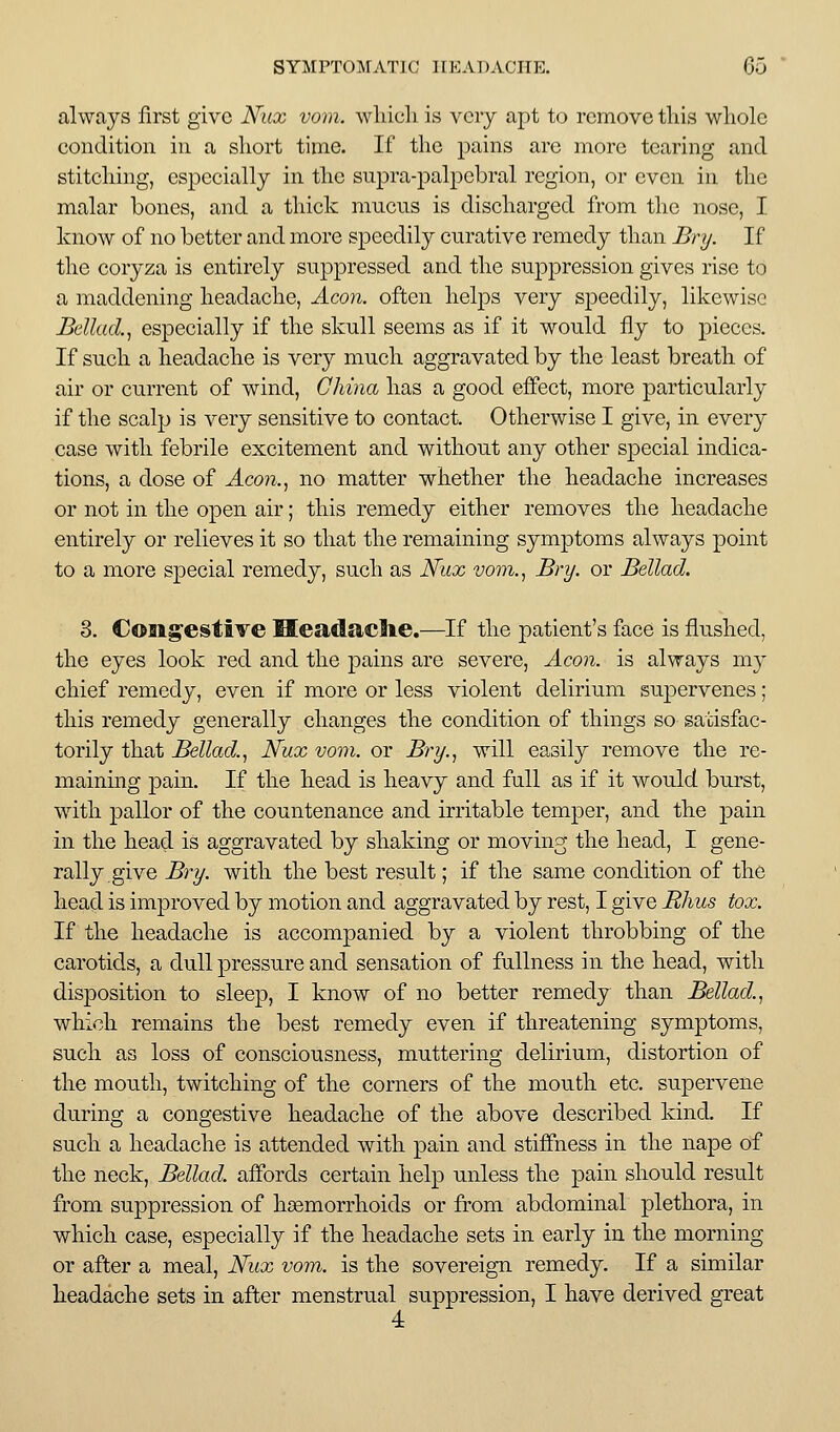 always first give JSfux vom. wliicli is very apt to remove tliis whole condition in a short time. If the pains are more tearing and stitching, especially in the supra-palpebral region, or even in the malar bones, and a thick mucus is discharged from the nose, I know of no better and more speedily curative remedy than Bry. If the coryza is entirely suppressed and the suppression gives rise to a maddening headache. Aeon, often helps very speedily, likewise Bellad., especially if the skull seems as if it would fly to j)ieces. If such a headache is very much aggravated by the least breath of air or current of wind, China has a good effect, more particularly if the scalp is very sensitive to contact. Otherwise I give, in every case with febrile excitement and without any other special indica- tions, a dose of Aco7i., no matter whether the headache increases or not in the open air; this remedy either removes the headache entirely or relieves it so that the remaining symptoms always point to a more special remedy, such as N^itx voin., Bry. or Bellad. 3. Congestive Headaclie.—If the patient's face is flushed, the eyes look red and the pains are severe, Aeon, is always my chief remedy, even if more or less violent delirium supervenes; this remedy generally changes the condition of things so satisfac- torily that Bellad.^ Nux vom. or Bry.^ will easily remove the re- maining pain. If the head is heavy and full as if it would burst, with pallor of the countenance and irritable temper, and the pain in the head is aggravated by shaking or moving the head, I gene- rally give Bry. with the best result; if the same condition of the head is improved by motion and aggravated by rest, I give Rhus tox. If the headache is accompanied by a violent throbbing of the carotids, a dull pressure and sensation of fullness in the head, with disposition to sleep, I know of no better remedy than Bellad.^ which remains the best remedy even if threatening symptoms, such as loss of consciousness, muttering delirium, distortion of the mouth, twitching of the corners of the mouth etc. supervene during a congestive headache of the above described kind. If such a headache is attended with pain and stiffness in the nape of the neck, Bellad. affords certain help unless the pain should result from suppression of haemorrhoids or from abdominal plethora, in which case, especially if the headache sets in early in the morning or after a meal, Nux vom. is the sovereign remedy. If a similar headache sets in after menstrual suppression, I have derived great 4